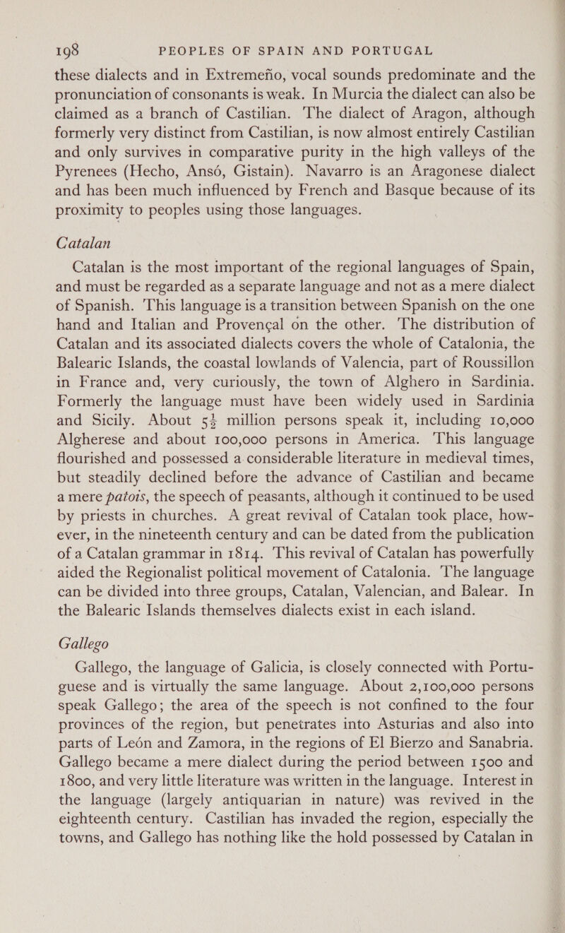 these dialects and in Extremefio, vocal sounds predominate and the pronunciation of consonants is weak. In Murcia the dialect can also be claimed as a branch of Castilian. ‘The dialect of Aragon, although formerly very distinct from Castilian, is now almost entirely Castilian and only survives in comparative purity in the high valleys of the Pyrenees (Hecho, Ansd, Gistain). Navarro is an Aragonese dialect and has been much influenced by French and Basque because of its proximity to peoples using those languages. Catalan Catalan is the most important of the regional languages of Spain, and must be regarded as a separate language and not as a mere dialect of Spanish. This language is a transition between Spanish on the one hand and Italian and Provencal on the other. The distribution of Catalan and its associated dialects covers the whole of Catalonia, the Balearic Islands, the coastal lowlands of Valencia, part of Roussillon in France and, very curiously, the town of Alghero in Sardinia. Formerly the language must have been widely used in Sardinia and Sicily. About 5% million persons speak it, including 10,000 Algherese and about 100,000 persons in America. ‘This language flourished and possessed a. considerable literature in medieval times, but steadily declined before the advance of Castilian and became a mere patois, the speech of peasants, although it continued to be used by priests in churches. A great revival of Catalan took place, how- ever, in the nineteenth century and can be dated from the publication of a Catalan grammar in 1814. This revival of Catalan has powerfully aided the Regionalist political movement of Catalonia. he language can be divided into three groups, Catalan, Valencian, and Balear. In the Balearic Islands themselves dialects exist in each island. Gallego Gallego, the language of Galicia, is closely connected with Portu- guese and is virtually the same language. About 2,100,000 persons speak Gallego; the area of the speech is not confined to the four provinces of the region, but penetrates into Asturias and also into parts of Leén and Zamora, in the regions of El Bierzo and Sanabria. Gallego became a mere dialect during the period between 1500 and 1800, and very little literature was written in the language. Interest in the language (largely antiquarian in nature) was revived in the eighteenth century. Castilian has invaded the region, especially the towns, and Gallego has nothing like the hold possessed by Catalan in