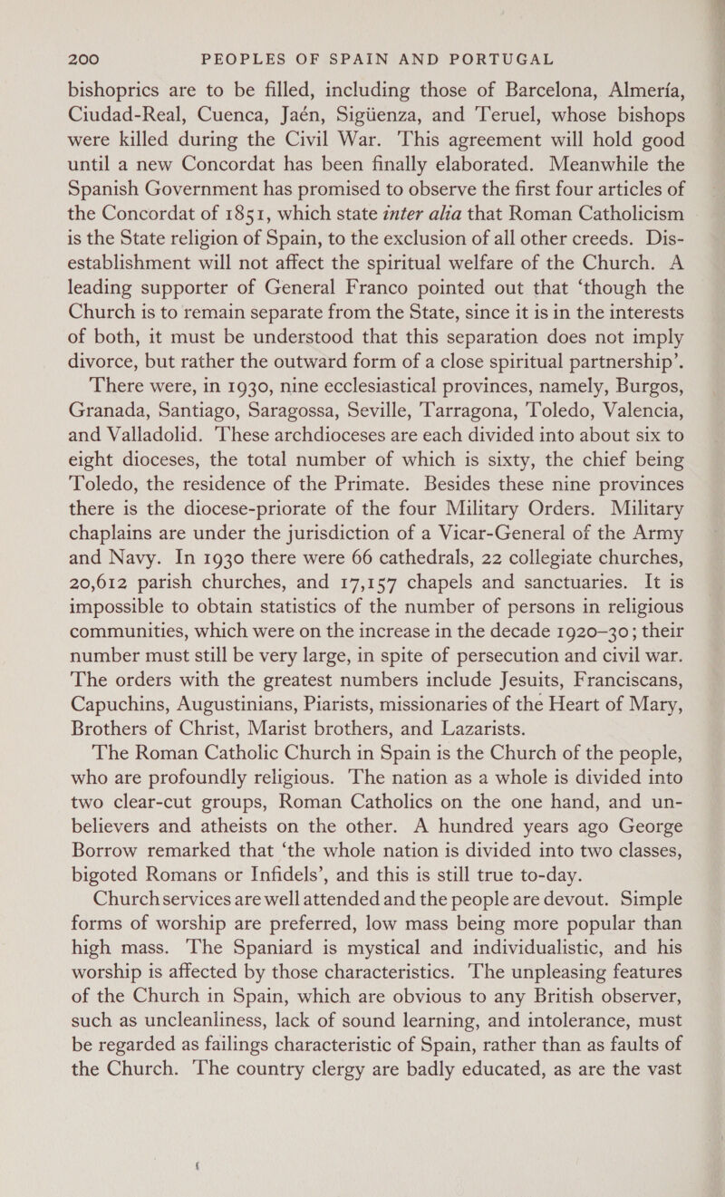 bishoprics are to be filled, including those of Barcelona, Almeria, Ciudad-Real, Cuenca, Jaén, Sigiienza, and ‘Teruel, whose bishops were killed during the Civil War. ‘This agreement will hold good until a new Concordat has been finally elaborated. Meanwhile the Spanish Government has promised to observe the first four articles of the Concordat of 1851, which state inter alia that Roman Catholicism is the State religion of Spain, to the exclusion of all other creeds. Dis- establishment will not affect the spiritual welfare of the Church. A leading supporter of General Franco pointed out that ‘though the Church is to remain separate from the State, since it is in the interests of both, it must be understood that this separation does not imply divorce, but rather the outward form of a close spiritual partnership’. There were, in 1930, nine ecclesiastical provinces, namely, Burgos, Granada, Santiago, Saragossa, Seville, Tarragona, ‘Toledo, Valencia, and Valladolid. ‘These archdioceses are each divided into about six to eight dioceses, the total number of which is sixty, the chief being Toledo, the residence of the Primate. Besides these nine provinces there is the diocese-priorate of the four Military Orders. Military chaplains are under the jurisdiction of a Vicar-General of the Army and Navy. In 1930 there were 66 cathedrals, 22 collegiate churches, 20,612 parish churches, and 17,157 chapels and sanctuaries. It is impossible to obtain statistics of the number of persons in religious communities, which were on the increase in the decade 1920-30; their number must still be very large, in spite of persecution and civil war. The orders with the greatest numbers include Jesuits, Franciscans, Capuchins, Augustinians, Piarists, missionaries of the Heart of Mary, Brothers of Christ, Marist brothers, and Lazarists. The Roman Catholic Church in Spain is the Church of the people, who are profoundly religious. The nation as a whole is divided into two clear-cut groups, Roman Catholics on the one hand, and un- believers and atheists on the other. A hundred years ago George Borrow remarked that ‘the whole nation is divided into two classes, bigoted Romans or Infidels’, and this is still true to-day. Church services are well attended and the people are devout. Simple forms of worship are preferred, low mass being more popular than high mass. The Spaniard is mystical and individualistic, and his worship is affected by those characteristics. ‘The unpleasing features of the Church in Spain, which are obvious to any British observer, such as uncleanliness, lack of sound learning, and intolerance, must be regarded as failings characteristic of Spain, rather than as faults of the Church. The country clergy are badly educated, as are the vast