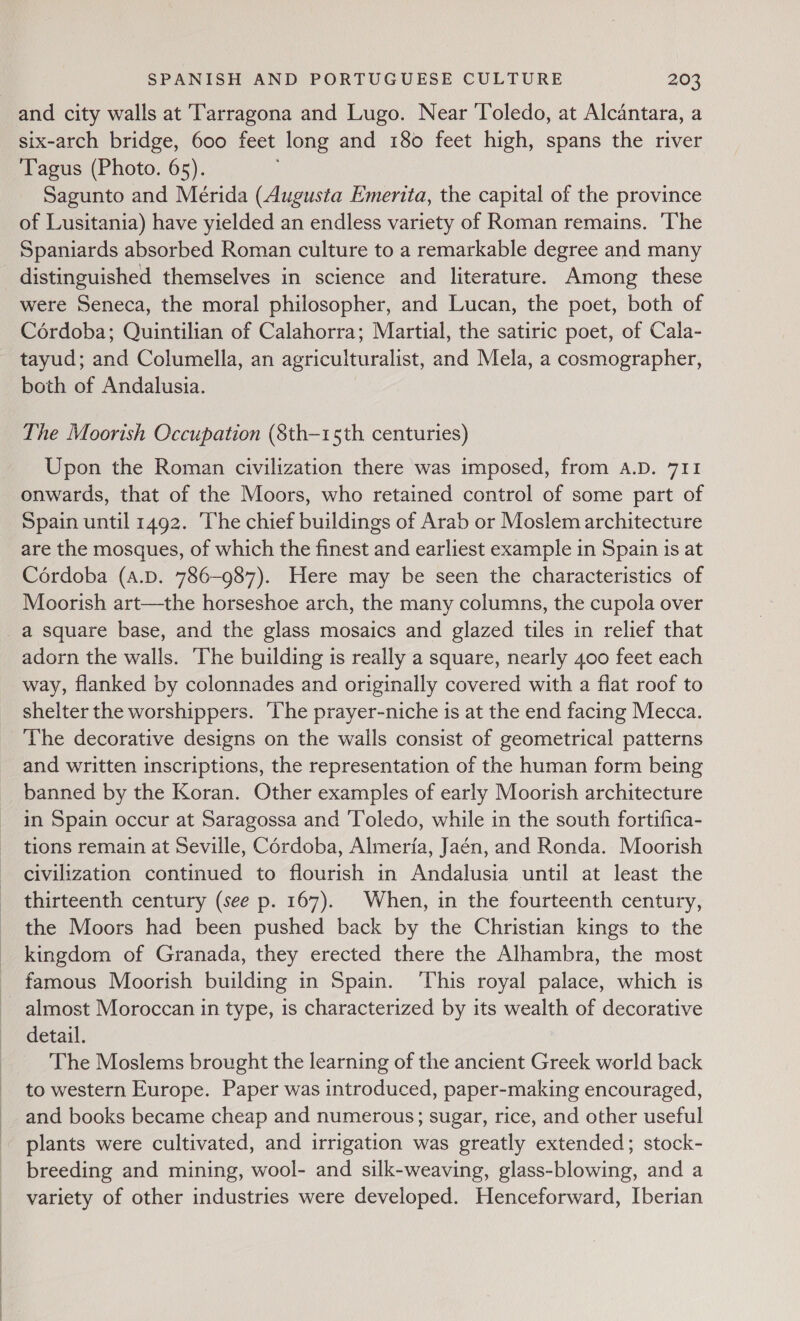 and city walls at Tarragona and Lugo. Near ‘Toledo, at Alcantara, a six-arch bridge, 600 feet long and 180 feet high, spans the river Tagus (Photo. 65). Sagunto and Mérida (Augusta Emerita, the capital of the province of Lusitania) have yielded an endless variety of Roman remains. 'The Spaniards absorbed Roman culture to a remarkable degree and many distinguished themselves in science and literature. Among these were Seneca, the moral philosopher, and Lucan, the poet, both of Cordoba; Quintilian of Calahorra; Martial, the satiric poet, of Cala- tayud; and Columella, an agriculturalist, and Mela, a cosmographer, both of Andalusia. The Moorish Occupation (8th—15th centuries) Upon the Roman civilization there was imposed, from A.D. 711 onwards, that of the Moors, who retained control of some part of Spain until 1492. The chief buildings of Arab or Moslem architecture are the mosques, of which the finest and earliest example in Spain is at Cérdoba (A.D. 786-987). Here may be seen the characteristics of Moorish art—the horseshoe arch, the many columns, the cupola over a square base, and the glass mosaics and glazed tiles in relief that adorn the walls. The building is really a square, nearly 400 feet each way, flanked by colonnades and originally covered with a flat roof to shelter the worshippers. ‘he prayer-niche is at the end facing Mecca. The decorative designs on the wails consist of geometrical patterns and written inscriptions, the representation of the human form being banned by the Koran. Other examples of early Moorish architecture in Spain occur at Saragossa and ‘Toledo, while in the south fortifica- tions remain at Seville, Cordoba, Almeria, Jaén, and Ronda. Moorish civilization continued to flourish in Andalusia until at least the thirteenth century (see p. 167). When, in the fourteenth century, the Moors had been pushed back by the Christian kings to the kingdom of Granada, they erected there the Alhambra, the most famous Moorish building in Spain. ‘This royal palace, which is almost Moroccan in type, is characterized by its wealth of decorative detail. The Moslems brought the learning of the ancient Greek world back to western Europe. Paper was introduced, paper-making encouraged, and books became cheap and numerous; sugar, rice, and other useful plants were cultivated, and irrigation was greatly extended; stock- breeding and mining, wool- and silk-weaving, glass-blowing, and a variety of other industries were developed. Henceforward, Iberian