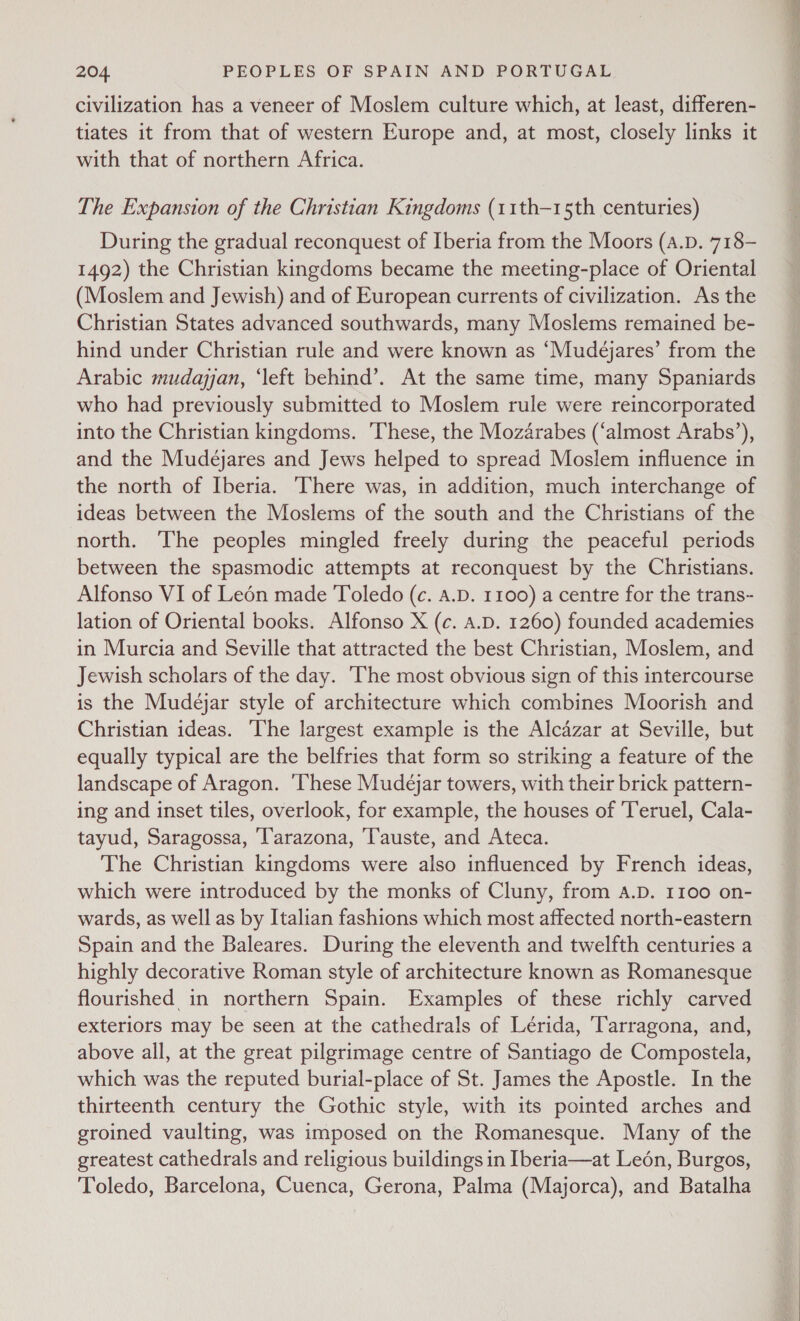 civilization has a veneer of Moslem culture which, at least, differen- tiates it from that of western Europe and, at most, closely links it with that of northern Africa. The Expansion of the Christian Kingdoms (11th-15th centuries) During the gradual reconquest of Iberia from the Moors (A.D. 718- 1492) the Christian kingdoms became the meeting-place of Oriental (Moslem and Jewish) and of European currents of civilization. As the Christian States advanced southwards, many Moslems remained be- hind under Christian rule and were known as ‘Mudejares’ from the Arabic mudayan, ‘left behind’. At the same time, many Spaniards who had previously submitted to Moslem rule were reincorporated into the Christian kingdoms. These, the Mozarabes (‘almost Arabs’), and the Mudejares and Jews helped to spread Moslem influence in the north of Iberia. ‘There was, in addition, much interchange of ideas between the Moslems of the south and the Christians of the north. The peoples mingled freely during the peaceful periods between the spasmodic attempts at reconquest by the Christians. Alfonso VI of Leén made Toledo (c. A.D. 1100) a centre for the trans- lation of Oriental books. Alfonso X (c. A.D. 1260) founded academies in Murcia and Seville that attracted the best Christian, Moslem, and Jewish scholars of the day. ‘The most obvious sign of this intercourse is the Mudejar style of architecture which combines Moorish and Christian ideas. The largest example is the Alcazar at Seville, but equally typical are the belfries that form so striking a feature of the landscape of Aragon. ‘These Mudeéjar towers, with their brick pattern- ing and inset tiles, overlook, for example, the houses of ‘Teruel, Cala- tayud, Saragossa, ‘Tarazona, ‘T'auste, and Ateca. The Christian kingdoms were also influenced by French ideas, which were introduced by the monks of Cluny, from A.D. 1100 on- wards, as well as by Italian fashions which most affected north-eastern Spain and the Baleares. During the eleventh and twelfth centuries a highly decorative Roman style of architecture known as Romanesque flourished in northern Spain. Examples of these richly carved exteriors may be seen at the cathedrals of Lérida, ‘Tarragona, and, above all, at the great pilgrimage centre of Santiago de Compostela, which was the reputed burial-place of St. James the Apostle. In the thirteenth century the Gothic style, with its pointed arches and groined vaulting, was imposed on the Romanesque. Many of the greatest cathedrals and religious buildings in Iberia—at Leon, Burgos, Toledo, Barcelona, Cuenca, Gerona, Palma (Majorca), and Batalha