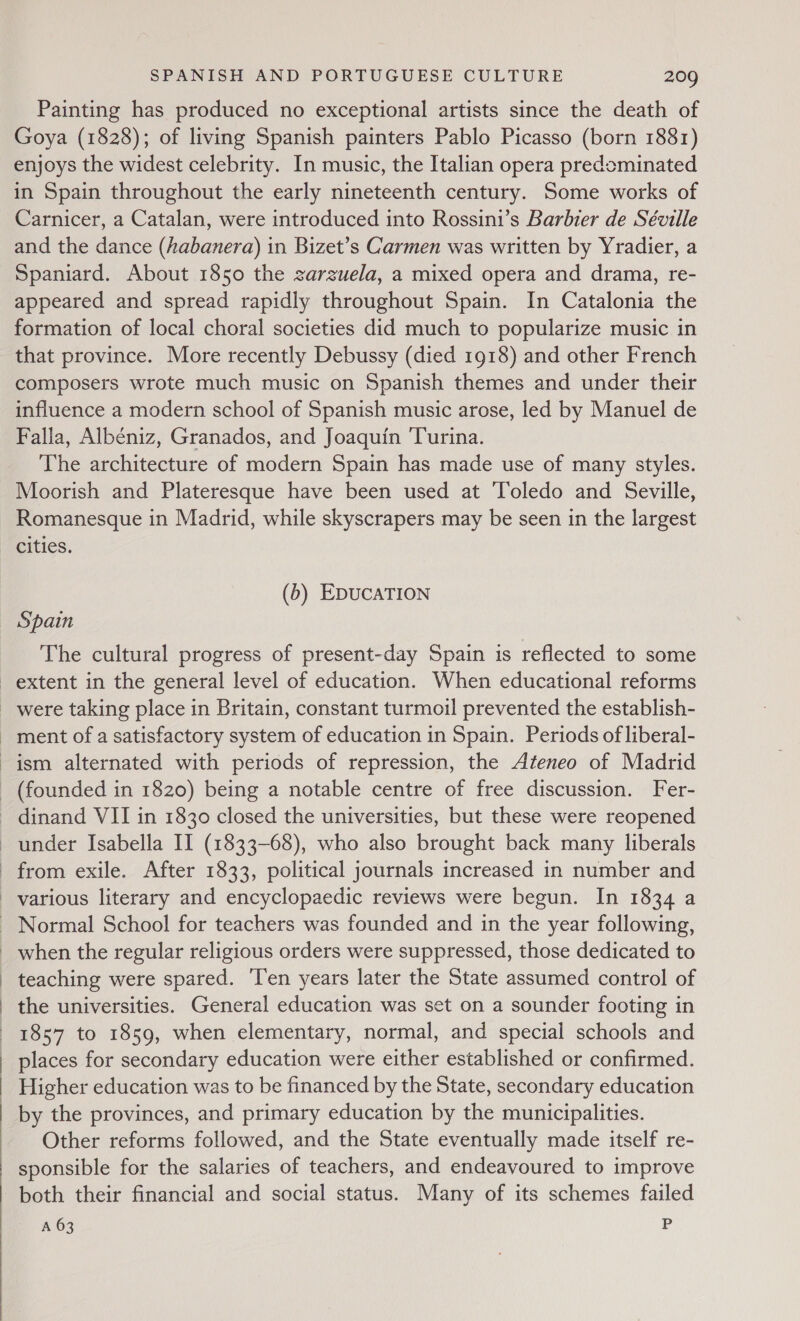  Painting has produced no exceptional artists since the death of Goya (1828); of living Spanish painters Pablo Picasso (born 1881) enjoys the widest celebrity. In music, the Italian opera predominated in Spain throughout the early nineteenth century. Some works of Carnicer, a Catalan, were introduced into Rossini’s Barbier de Séville and the dance (habanera) in Bizet’s Carmen was written by Yradier, a Spaniard. About 1850 the zarzuela, a mixed opera and drama, re- appeared and spread rapidly throughout Spain. In Catalonia the formation of local choral societies did much to popularize music in that province. More recently Debussy (died 1918) and other French composers wrote much music on Spanish themes and under their influence a modern school of Spanish music arose, led by Manuel de Falla, Albéniz, Granados, and Joaquin Turina. The architecture of modern Spain has made use of many styles. Moorish and Plateresque have been used at ‘Toledo and Seville, Romanesque in Madrid, while skyscrapers may be seen in the largest cities. (b) EDUCATION Spain The cultural progress of present-day Spain is reflected to some extent in the general level of education. When educational reforms _ were taking place in Britain, constant turmoil prevented the establish- - ment of a satisfactory system of education in Spain. Periods of liberal- ism alternated with periods of repression, the Ateneo of Madrid - (founded in 1820) being a notable centre of free discussion. Fer- _ dinand VII in 1830 closed the universities, but these were reopened under Isabella II (1833-68), who also brought back many liberals from exile. After 1833, political journals increased in number and various literary and encyclopaedic reviews were begun. In 1834 a - Normal School for teachers was founded and in the year following, when the regular religious orders were suppressed, those dedicated to teaching were spared. ‘Ten years later the State assumed control of the universities. General education was set on a sounder footing in 1857 to 1859, when elementary, normal, and special schools and places for secondary education were either established or confirmed. Higher education was to be financed by the State, secondary education by the provinces, and primary education by the municipalities. Other reforms followed, and the State eventually made itself re- sponsible for the salaries of teachers, and endeavoured to improve both their financial and social status. Many of its schemes failed A 63 P