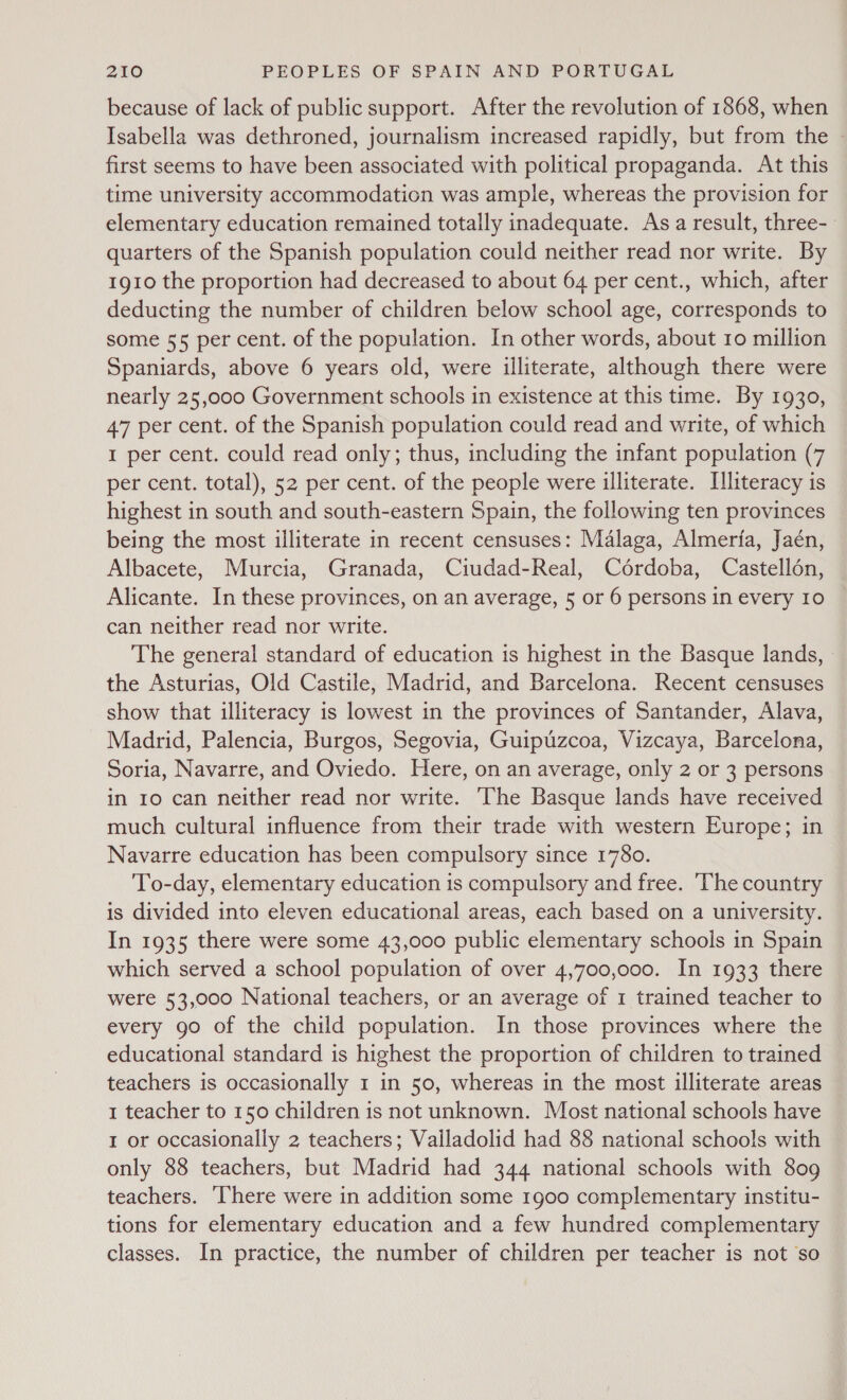 because of lack of public support. After the revolution of 1868, when Isabella was dethroned, journalism increased rapidly, but from the | first seems to have been associated with political propaganda. At this time university accommodation was ample, whereas the provision for elementary education remained totally inadequate. As a result, three- quarters of the Spanish population could neither read nor write. By 1910 the proportion had decreased to about 64 per cent., which, after deducting the number of children below school age, corresponds to some 55 per cent. of the population. In other words, about 10 million Spaniards, above 6 years old, were illiterate, although there were nearly 25,000 Government schools in existence at this time. By 1930, 47 per cent. of the Spanish population could read and write, of which I per cent. could read only; thus, including the infant population (7 per cent. total), 52 per cent. of the people were illiterate. Illiteracy is highest in south and south-eastern Spain, the following ten provinces being the most illiterate in recent censuses: Malaga, Almeria, Jaén, Albacete, Murcia, Granada, Ciudad-Real, Cérdoba, Castellén, Alicante. In these provinces, on an average, 5 or 6 persons in every 10 can neither read nor write. The general standard of education is highest in the Basque lands, the Asturias, Old Castile, Madrid, and Barcelona. Recent censuses show that illiteracy is lowest in the provinces of Santander, Alava, Madrid, Palencia, Burgos, Segovia, Guipuzcoa, Vizcaya, Barcelona, Soria, Navarre, and Oviedo. Here, on an average, only 2 or 3 persons in 10 can neither read nor write. ‘The Basque lands have received much cultural influence from their trade with western Europe; in Navarre education has been compulsory since 1780. ‘To-day, elementary education is compulsory and free. ‘The country is divided into eleven educational areas, each based on a university. In 1935 there were some 43,000 public elementary schools in Spain which served a school population of over 4,700,000. In 1933 there were 53,000 National teachers, or an average of 1 trained teacher to every 90 of the child population. In those provinces where the educational standard is highest the proportion of children to trained teachers is occasionally 1 in 50, whereas in the most illiterate areas 1 teacher to 150 children is not unknown. Most national schools have I or occasionally 2 teachers; Valladolid had 88 national schools with only 88 teachers, but Madrid had 344 national schools with 809 teachers. ‘There were in addition some 1900 complementary institu- tions for elementary education and a few hundred complementary classes. In practice, the number of children per teacher is not so