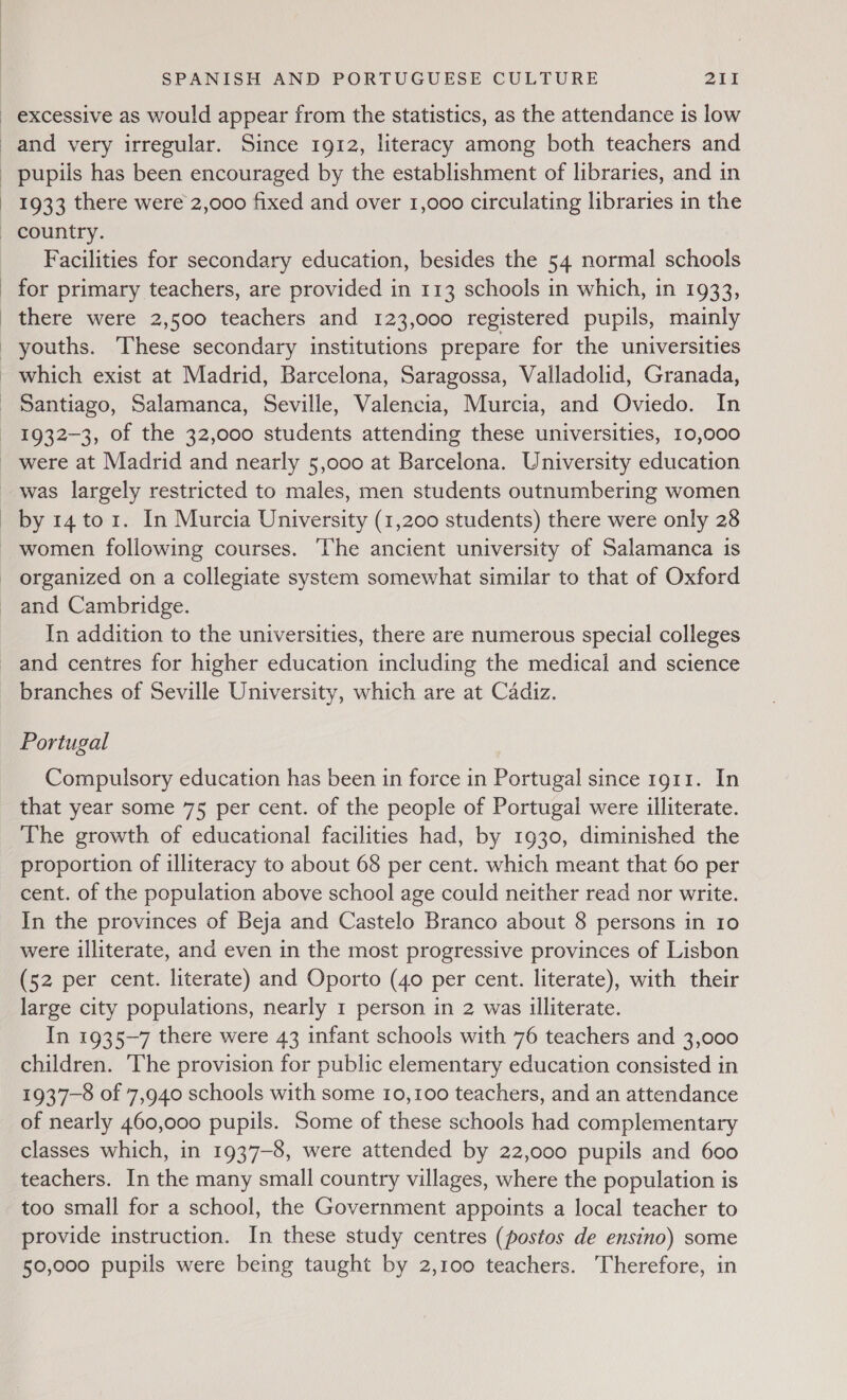 1933 there were 2,000 fixed and over 1,000 circulating libraries in the Facilities for secondary education, besides the 54 normal schools for primary teachers, are provided in 113 schools in which, in 1933, there were 2,500 teachers and 123,000 registered pupils, mainly which exist at Madrid, Barcelona, Saragossa, Valladolid, Granada, Santiago, Salamanca, Seville, Valencia, Murcia, and Oviedo. In 1932-3, of the 32,000 students attending these universities, 10,000 were at Madrid and nearly 5,000 at Barcelona. University education was largely restricted to males, men students outnumbering women by 14 to 1. In Murcia University (1,200 students) there were only 28 women following courses. The ancient university of Salamanca is organized on a collegiate system somewhat similar to that of Oxford and Cambridge. In addition to the universities, there are numerous special colleges and centres for higher education including the medical and science branches of Seville University, which are at Cadiz. Portugal Compulsory education has been in force in Portugal since rg11. In that year some 75 per cent. of the people of Portugal were illiterate. The growth of educational facilities had, by 1930, diminished the proportion of illiteracy to about 68 per cent. which meant that 60 per cent. of the population above school age could neither read nor write. In the provinces of Beja and Castelo Branco about 8 persons in 10 were illiterate, and even in the most progressive provinces of Lisbon (52 per cent. literate) and Oporto (40 per cent. literate), with their large city populations, nearly 1 person in 2 was illiterate. In 1935-7 there were 43 infant schools with 76 teachers and 3,000 children. The provision for public elementary education consisted in 1937-8 of 7,940 schools with some 10,100 teachers, and an attendance of nearly 460,000 pupils. Some of these schools had complementary classes which, in 1937-8, were attended by 22,000 pupils and 600 teachers. In the many small country villages, where the population is too small for a school, the Government appoints a local teacher to provide instruction. In these study centres (postos de ensino) some 50,000 pupils were being taught by 2,100 teachers. Therefore, in