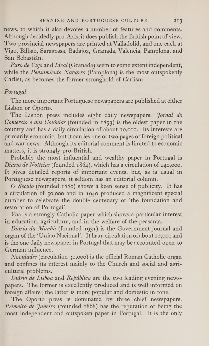 news, to which it also devotes a number of features and comments. Although decidedly pro-Axis, it does publish the British point of view. Two provincial newspapers are printed at Valladolid, and one each at Vigo, Bilbao, Saragossa, Badajoz, Granada, Valencia, Pamplona, and San Sebastian. Faro de Vigo and Ideal (Granada) seem to some extent independent, while the Pensamiento Navarro (Pamplona) is the most outspokenly Carlist, as becomes the former stronghold of Carlism. Portugal The more important Portuguese newspapers are published at either Lisbon or Oporto. The Lisbon press includes eight daily newspapers. Jornal do Comércio e das Colonias (founded in 1853) is the oldest paper in the country and has a daily circulation of about 10,000. Its interests are primarily economic, but it carries one or two pages of foreign political and war news. Although its editorial comment is limited to economic matters, it is strongly pro-British. Probably the most influential and wealthy paper in Portugal is Diario de Noticias (founded 1864), which has a circulation of 140,000. It gives detailed reports of important events, but, as is usual in Portuguese newspapers, it seldom has an editorial column. O Seculo (founded 1880) shows a keen sense of publicity. It has a circulation of 50,000 and in 1940 produced a magnificent special - number to celebrate the double centenary of ‘the foundation and restoration of Portugal’. Voz is a strongly Catholic paper which shows a particular interest in education, agriculture, and in the welfare of the peasants. Diario da Manha (founded 1931) is the Government journal and organ of the ‘Uniao Nacional’. It hasa circulation of about 22,000 and is the one daily newspaper in Portugal that may be accounted open to German influence. | Novidades (circulation 30,000) is the official Roman Catholic organ and confines its interest mainly to the Church and social and agri- cultural problems. Didrio de Lisboa and Republica are the two leading evening news- papers. ‘The former is excellently produced and is well informed on foreign affairs; the latter is more popular and domestic in tone. The Oporto press is dominated by three chief newspapers. Primetro de Faneivo (founded 1868) has the reputation of being the most independent and outspoken paper in Portugal. It is the only