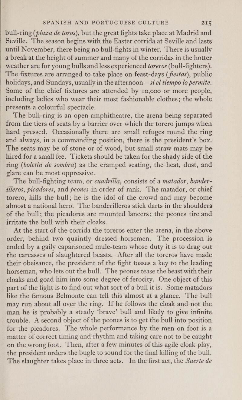  bull-ring (plaza de toros), but the great fights take place at Madrid and Seville. ‘The season begins with the Easter corrida at Seville and lasts a break at the height of summer and many of the corridas in the hotter weather are for young bulls and less experienced toreros (bull-fighters). The fixtures are arranged to take place on feast-days (fiestas), public holidays, and Sundays, usually in the afternoon—wsi el tiempo lo permite. Some of the chief fixtures are attended by 10,000 or more people, including ladies who wear their most fashionable clothes; the whole presents a colourful spectacle. The bull-ring is an open amphitheatre, the arena being separated from the tiers of seats by a barrier over which the torero jumps when hard pressed. Occasionally there are small refuges round the ring ring (boletin de sombra) as the cramped seating, the heat, dust, and glare can be most oppressive. The bull-fighting team, or cuadrilla, consists of a matador, bander- illeros, picadores, and peones in order of rank. The matador, or chief torero, kills the bull; he is the idol of the crowd and may become almost a national hero. ‘The banderilleros stick darts in the shoulders of the bull; the picadores are mounted lancers; the peones tire and irritate the bull with their cloaks. At the start of the corrida the toreros enter the arena, in the above order, behind two quaintly dressed horsemen. The procession is ended by a gaily caparisoned mule-team whose duty it is to drag out the carcasses of slaughtered beasts. After all the toreros have made their obeisance, the president of the fight tosses a key to the leading horseman, who lets out the bull. The peones tease the beast with their cloaks and goad him into some degree of ferocity. One object of this part of the fight is to find out what sort of a bull it is. Some matadors like the famous Belmonte can tell this almost at a glance. The bull may run about all over the ring. If he follows the cloak and not the man he is probably a steady ‘brave’ bull and likely to give infinite trouble. A second object of the peones is to get the bull into position for the picadores. ‘The whole performance by the men on foot is a matter of correct timing and rhythm and taking care not to be caught on the wrong foot. ‘Then, after a few minutes of this agile cloak play, the president orders the bugle to sound for the final killing of the bull. The slaughter takes place in three acts. In the first act, the Suerte de