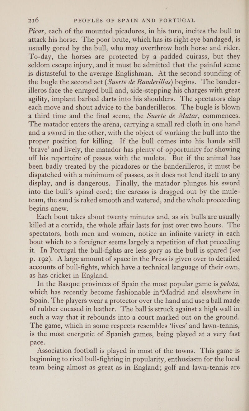 Picar, each of the mounted picadores, in his turn, incites the bull to attack his horse. The poor brute, which has its right eye bandaged, is usually gored by the bull, who may overthrow both horse and rider. To-day, the horses are protected by a padded cuirass, but they seldom escape injury, and it must be admitted that the painful scene © is distasteful to the average Englishman. At the second sounding of the bugle the second act (Suerte de Banderillas) begins. ‘The bander- illeros face the enraged bull and, side-stepping his charges with great agility, implant barbed darts into his shoulders. ‘The spectators clap each move and shout advice to the banderilleros. The bugle is blown a third time and the final scene, the Suerte de Matar, commences. The matador enters the arena, carrying a small red cloth in one hand and a sword in the other, with the object of working the bull into the proper position for killing. If the bull comes into his hands still ‘brave’ and lively, the matador has plenty of opportunity for showing off his repertoire of passes with the muleta. But if the animal has been badly treated by the picadores or the banderilleros, it must be dispatched with a minimum of passes, as it does not lend itself to any display, and is dangerous. Finally, the matador plunges his sword into the bull’s spinal cord; the carcass is dragged out by the mule- team, the sand is raked smooth and watered, and the whole proceeding begins anew. Each bout takes about twenty minutes and, as six bulls are usually killed at a corrida, the whole affair lasts for just over two hours. ‘The spectators, both men and women, notice an infinite variety in each bout which to a foreigner seems largely a repetition of that preceding it. In Portugal the bull-fights are less gory as the bull is spared (see p. 192). A large amount of space in the Press is given over to detailed accounts of bull-fights, which have a technical language of their own, as has cricket in England. In the Basque provinces of Spain the most popular game is pelota, which has recently become fashionable in*Madrid and elsewhere in Spain. ‘The players wear a protector over the hand and use a ball made of rubber encased in leather. The ball is struck against a high wall in such a way that it rebounds into a court marked out on the ground. The game, which in some respects resembles ‘fives’ and lawn-tennis, is the most energetic of Spanish games, being played at a very fast pace. Association football is played in most of the towns. This game is beginning to rival bull-fighting in popularity, enthusiasm for the local team being almost as great as in England; golf and lawn-tennis are