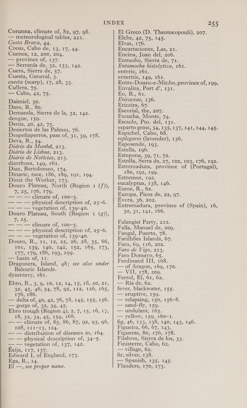 Corunna, climate of, 82, 97, 98. — meteorological tables, 221. Costa Brava, 44. Creus, Cabo de, 13, 17, 44. Cuenca, 12, 200, 204. — province of, 137. se eettamia de, 32, 1335142: Cuera, Sierra de, 57. Cuesta, General, 3. cuesta (scarp), 17, 28, 33. Cullera, 75. — Cabo, 42, 75. Daimiel, 30. Daro, R., 80. Demanda, Sierra de la, 32, 142. dengue, 159. Denia, 40, 42, 75. Desiertos de las Palmas, 76. Despefiaperros, pass of, 31, 39, 178. Deva, R., 54. Didrio da Manhdé, 213. Diario de Lisboa, 213. Diario de Noticias, 213. diarrhoea, 149, 161. Diaz, Bartolomeo, 174. Dinaric, race, 186, 189, 191, 194. Diniz the Worker, 173. Douro Plateau, North (Region 1 (f)), 7, 25, 176, 179. — — — climate of, 100-3. — — — physical description of, 25-6. —— — — vegetation of, 139-40. Douro Plateau, South (Region 1 (g)), 7, 25. — — — climate of, 100-3. — — — physical description of, 25-6. — — — vegetation of, 139-40. Wouto Ra, Vis 12.25.26, 23, 35; 66; VOL, 239, 140, 142, 152, 165, 173, 177, 179, 186, 193, 199. — basin of, 11. Dragonera, Island, 48; see also under Balearic Islands. dysentery, 161. bro. i., 3, 0,80, 12, 14; 15, 18, 20, 27, 32, 45, 46, 54, 78, 92, 112, 126, 165, 176, 186. — delta of, 40, 42, 76, 78, 145, 155, 156: — gorge of, 32, 34, 45. Ebro trough (Region 4), 2, 7, 15, 16, 17, 18, 32, 34, 45, 154, 168. — — climate of, 85, 86, 87, 92, 93, 99, 108, II11—13, 124. — — distribution of diseases in, 164. — — physical description of, 34-5. — — vegetation of, 137, 142. Ecija, 117, 137. ’ Edward I, of England, 173. bea, R., 14. 255 El Greco (D. 'Theotocopouli), 207. Elche, 42, 75, 145. Elvas, 176. Encartaciones, Las, 21. Encina, Juan del, 206. Enmedaio, Sierra de, 71. Entamoeba histolytica, 161. enteric, 161. enteritis, 149, 161. Entre-Douro-e-Minho, province of, 199. Envalira, Port d’, 131. Eo, R., 61. E'ricaceae, 136. Ericeira, 67. Escorial, the, 207. Escucha, Monte, 74. Escudo, Pto. del, 131. esparto grass, 34, 135,137, 141, 144, 145. Espichel, Cabo, 68 esplegares (lavender), 136. Esposende, 193. Estella, 196. Estepona, 39, 71, 72. Fstréla, Serra da, 27, 102, 103, 176, 192. Estremadura, province of (Portugal), 180, 192, 199. Estremoz, 192. eucalyptus, 138, 146. Eume, R., 62. Europa, Picos de, 22, 97. Evera, 36, 202. Extremadura, province of (Spain), 16, 20, 34, TAL, TOG: Falangist Party, 212. Falla, Manuel de, 209. Fangal, Puerto, 78. Farilhoes Islands, 67. Faro, 69, 116, 202. Faro de Vigo, 213. Faro Domayo, 65. Ferdinand III, 168. — of Aragon, 169, 170. — VII, 178, 209. Ferrol, El, 61, 62. — Ria de, 62. fever, blackwater, 155. — eruptive, 159. — relapsing, 150, 156-8. — sand-fly, 159. — undulant, 163. — yellow, 159, 160-1. fig, 46, 133, 138, 140, 143, 146. Figueira, 66, 67, 143. Figueras, 80, 176, 178. Filabres, Sierra de los, 33. Finisterre, Cabo, 62. — village, 62. fir, silver, 138. — Spanish, 135, 145.