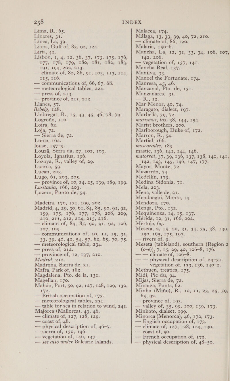 Lima, R., 65. Linares, 31. Linea, La, 39. Lions, Gulf of, 83, 92, 124. Liria, 42. Lasbon, 1, 4)12,; 36, 37, 173,817 55 170; £97) 178) (170, C80; HRS 15) T8207 8s, TOU, 190; 202,253: — climate of, 82, 86, 91, 103, 113, 114, 715, EEO: — communications of, 66, 67, 68. — meteorological tables, 224. — press of, 213. — province of, 211, 212. Llanes, §'7. llebeig, 128. Llobregat, R., 15, 43, 45, 46, 78, 79. Logrofio, 110. Loira, 62. Loja; 72. — Sierra de, 72. Lorca, 162% louse, 157-9. Louza, Serra da; 27, 102,103, Loyola, Ignatius, 196. Lozoya, R., valley of, 29. Luarca, 59. Lucan, 203. Lugo, 64, 203, 205. — province of, 10, 24, 25, 139, 189, 199. Lusitania, 166, 203. Luzero, Punto de, 54. Madeira, 170, 174, 199, 202. Madrid, 4, 29, 30, 61, 84, 85, 90, 91, 92, £50; 175; T7O,O077s 7c 208% Boo, QVC; 211,1212, STAy215 2x0: — climate of, 84, 85, 90, 91, 92, 106, 107, 109: — communications of, Io, II, 15, 31, 33, 39, 40, 42, 54, 57, 62, 65, 70, 75. — meteorological table, 234. — press of, 212. — province of, 12, 137, 210. Madrid, 212. Madrona, Sierra de, 31. Mafra, Park of, 182. Magdalena, Pto. de la, 131. Magellan, 170. Mahon, Port, 50, 92, 127, 128, 129, 130, 1'72. — British occupation of, 173. — meteorological tables, 231. — table for sea in relation to wind, 241. Majorca (Mallorca), 43, 46. — climate of, 127, 128, 129. — coast of, 48. — physical description of, 46-7. — sierra of, 130, 146. — vegetation of, 146, 147. — see also under Balearic Islands. Malacca, 174. Malaga, 13, 33, 39, 40, 72, 210. — climate of, 86, 120. Malaria, 150-6. Mancha, ‘La, 12,’ 31, 33;°34, 106, 167 142, 206. — vegetation of, 137, 141. Mancha Real, 137. Manilva, 33. Manoel the Fortunate, 174. Manresa, 45, 46. Manzanal, Pto. de, 131. Manzanares, 31. —R., 12. Mar Menor, 40, 74. Maragato, dialect, 197. Marbella, 39, 72. marismas, las, 38, 144, 154. Marist brothers, 200. Marlborough, Duke of, 172. Marron, R., 54. Martial, 166. mascarades, 189. mastic, 136, 141, 144, 146. matorral, 37, 39, 136, 137, 138, 140, 141, 142, 143, 145, 146, 147, 177. Mayor, Monte, 72. Mazarron, 74. Medellin, 179. Medina Sidonia, 71. Mela, 203. Mena, valle de, 21. Mendoegui, Monte, 19. Mendoza, 170. Menga, Pto., 132. Mequinenza, 14, 15, 137. Mérida, 12, 31, 166, 202. Meértola, 69. Meseta, 2, 15, 20, 31, 34, 35, 38, 139, 150, 165, 175, 197. — rivers of, 9. Meseta (tableland), southern (Region 2 (c-e)), 7, 15, 29, 40, 106-8, 176. — — climate of, 106-8. — — physical description of, 29-31. — — vegetation of, 133, 136, 140-2. Methuen, treaties, 175. Midi, Pic du, 94. Mijas, Sierra de, 72. Minarza, Punta, 62. Minho (Mifio), R., 10, 11, 23, 25, 59, 65, 92. — province of, 193. a valley of, 35, 99, 100, 139, 173. Minhoto, dialect, 199. Minorca (Menorca), 46, 172, 173. English occupation of, 173. — climate of, 127, 128, 129, 130. — coast of, 50. — French occupation of, 172. —- physical description of, 48-50. 