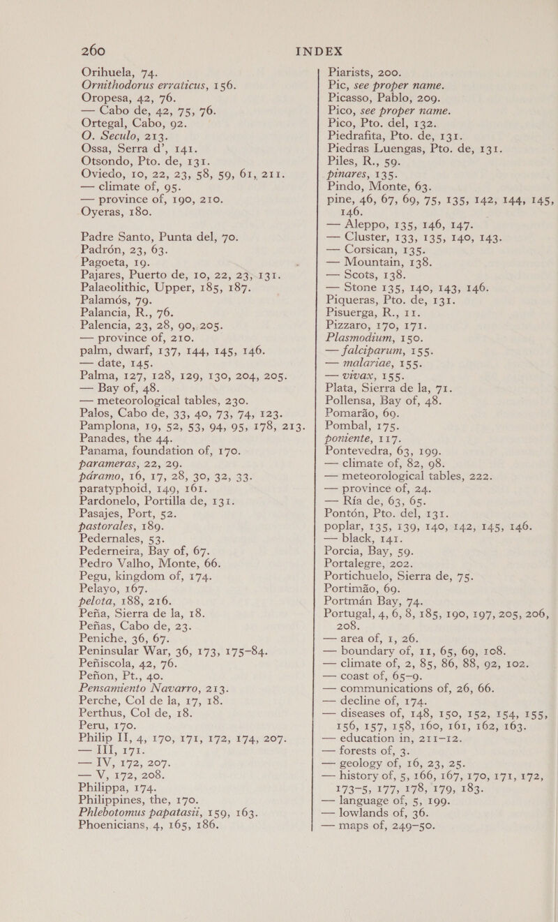 Orihuela, 74. Ornithodorus errvaticus, 156. Oropesa, 42, 76. — Cabo de, 42, 75, 76. Ortegal, Cabo, 92. O. Seculo, 213. Ossa, Serra d’, 141. Otsondo, Pto. de, 131. Oviedo, 10,22, 23,58, $9, 61,214: — climate of, 95. — province of, 190, 210. Oyeras, 180. Padre Santo, Punta del, 70. Padroén, 23, 63. Pagoeta, I9. Pajares, Puerto de, 10, 22, 23).131. Palaeolithic, Upper, 185, 187. Palamés, 79. Palancia, R., 76: Palencia, 23, 28, 90,.205. — province of, 210. palm, dwarf, 137, 144, 145, 146. — date, 145. Palma,.127,.125,. 129;-130, 2045 208 — Bay of, 48. — meteorological tables, 230. Palos, Cabo de, 33; 40; 73; 74) 123. Panades, the 44. Panama, foundation of, 170. parameras, 22, 29. pdvamo, 16,17, 28, 30,32, 33: paratyphoid, 149, 161. Pardonelo, Portilla de, 131. Pasajes, Port, 52. pastorales, 189. Pedernales, 53. Pederneira, Bay of, 67. Pedro Valho, Monte, 66. Pegu, kingdom of, 174. Pelayo, 167. pelota, 188, 216. Pefia, Sierra de la, 18. Pefias, Cabo de, 23. Peniche, 36, 67. Peninsular War, 36, 173, 175-84. Pefiiscola, 42, 76. Penon, Pt., 40. Pensamiento Navarro, 213. Perche, Col de la, 17, 18. Perthus, Col de, 18. Peru, 170. Philip LH 4,:17onn7 5, 192) a7 4 or: — III, 171. — IV, 172, 207. — V, 172, 208. Philippa, 174. Philippines, the, 170. Phlebotomus papatasii, 159, 163. Phoenicians, 4, 165, 186 Piarists, 200. Pic, see proper name. Picasso, Pablo, 209. Pico, see proper name. Pico, Pto. del, 132. Piedrafita, Pto. de, 131. Piedras Luengas, Pto. de, 131. Piles, R., 59: pinares, 135. Pindo, Monte, 63. PEAS 67, 69, 75, 135, 142, 144, 145, 146. Tine Aleppo, 135, 146, 147. — Cluster, 133, 135, 140, 143. — Corsican, 135. — Mountain, 138. — Scots, 138. — Stone 135, 140, 143, 146. Piqueras, Pto. de, 131. Pisuerga, R:, 11. Pizzaros 176; 271; Plasmodium, 150. — falciparum, 155. — malariae, 155. — vivax, 155. Plata, Sierra de la, 71. Pollensa, Bay of, 48. Pomardo, 69. Pombal, 175. poniente, 117. Pontevedra, 63, 199. — climate of, 82, 98. — meteorological tables, 222. — province of, 24. — Ria de, 63, 65. Ponton, Pto. del, 131. poplar, 135, 139, 140, 142, 145, 146. — black, 141. Porcia, Bay, 59. Portalegre, 202. Portichuelo, Sierra de, 75. PortimaZo, 69. Portman Bay, 74. Portugal, 4, 6, 8, 185, 190, 197, 205, 206, 208. — area of, 1, 26. — boundary of, 11, 65, 69, 108. — climate of, 2, 85, 86, 88, 92, 102. — coast of, 65-9. — communications of, 26, 66. — decline of, 174. — diseases of, 148, 150, 152, 154, 155, 156, 187,.E58; FOO, TOL, TO2203: — education in, 211-12. — forests of, 3. — geology of, 16, 23, 25. — history of, 5, 166, 167, 170, 171, 172, 173-5, 177, 178, 179, 183. — language of, 5, I99. — lowlands of, 36. — maps of, 249-50.