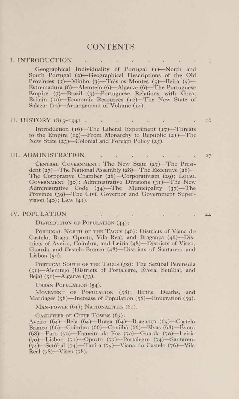 CONTENTS I. INTRODUCTION Geographical Individuality of Portugal (1)—North and South Portugal (2)—Geographical Descriptions of the Old Provinces (3)—Minho (3)—Tras-os-Montes (5)—Beira (5)— Estremadura (6)—Alemtejo (6)—Algarve (6)—-The Portuguese Empire (7)—Brazil (9)—Portuguese Relations with Great Britain (10)—Economic Resources (12)—The New State of Salazar (12)—Arrangement of Volume (14).  Il. HISTORY 1815-1941 . : ; : : Introduction (16)—The Liberal Experiment (17)—Threats to the Empire (19)—From Monarchy to Republic (21)—The New State (23)—Colonial and Foreign Policy (25). lil. ADMINISTRATION CENTRAL GOVERNMENT: ‘The New State (27)—The Presi- dent (27)—The National Assembly (28)—The Executive (28)— The Corporative Chamber (28)—Corporativism (29); LocaAL GOVERNMENT (30): Administrative Divisions (31)—The New Administrative Code (34)—The Municipality (37)—The Province (39)—The Civil Governor and Government Super- vision (40); Law (41). DISTRIBUTION OF POPULATION (44): PortTuGAL NorRTH OF THE Tacus (46): Districts of Viana do Castelo, Braga, Oporto, Vila Real, and Braganca (46)—Dis- tricts of Aveiro, Coimbra, and Leiria (48)—Districts of Viseu, Guarda, and Castelo Branco (48)—Districts of Santarem and Lisbon (50). PORTUGAL SOUTH OF THE 'T’aGus (50): The Setubal Peninsula (51)—Alemtejo (Districts of Portalegre, Evora, Setubal, and Beja) (51)—Algarve (53). URBAN POPULATION (54). MOVEMENT OF POPULATION (58): Births, Deaths, and Marriages (58)—Increase of Population (58)—Emigration (59). MAN-POWER (61); NATIONALITIES (61). GAZETTEER OF CHIEF TOWNS (63): Aveiro (64)—Beja (64)—Braga (64)—Bragan¢a (65)—Castelo Branco (66)—Coimbra (66)—Covilha (66)—Elvas (68)—Evora (68)—Faro (70)—Figueira da Foz (70)—-Guarda (70)—Leiria (7o)—Lisbon (71)—Oporto (73)—Portalegre (74)—-Santarem (74)—Setubal (74)—T avira (75)—Viana do Castelo (76)—Vila Real (78)—Viseu (78).  iN) NI