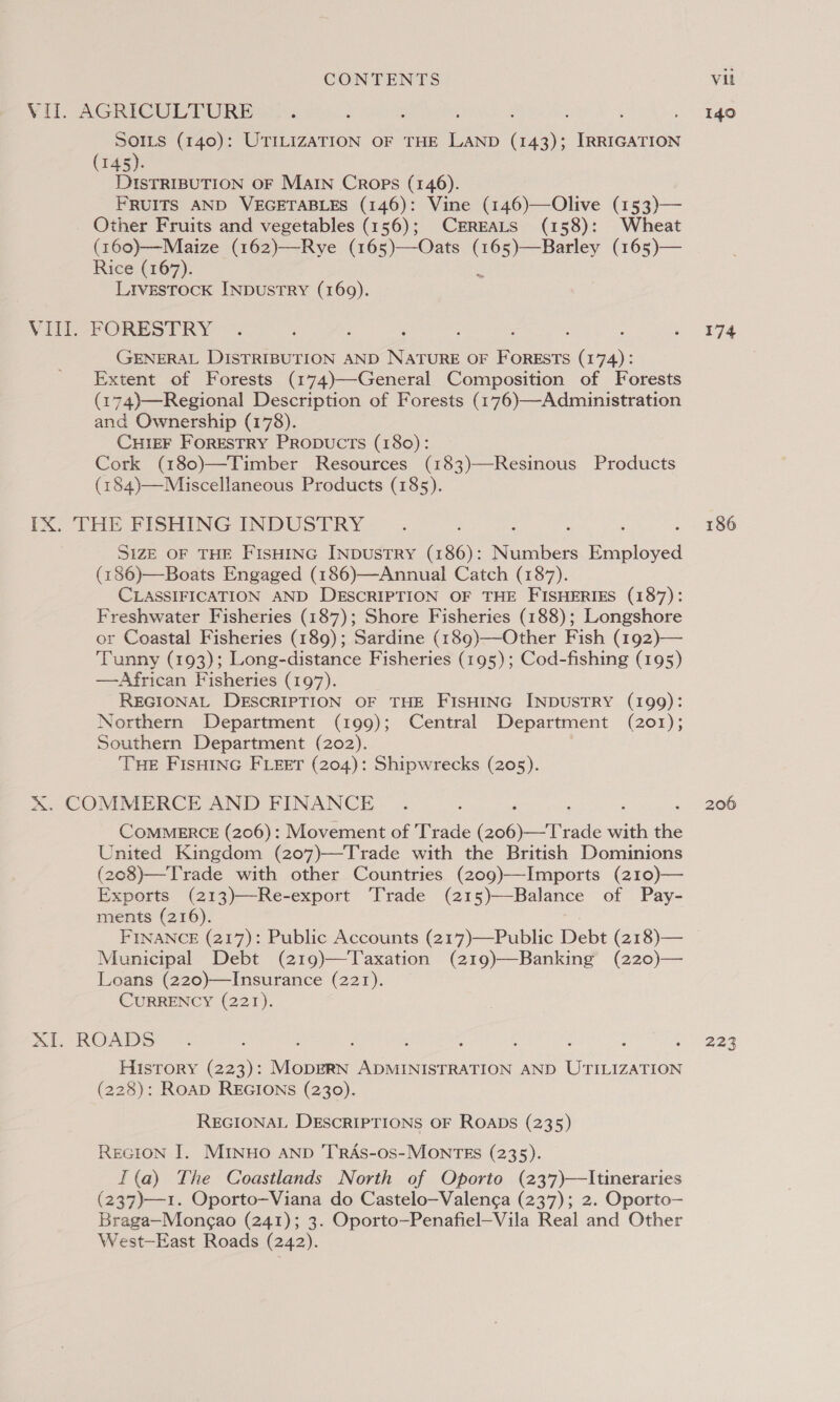 VIII. SOILS (140): UTILIZATION OF THE ach, ee IRRIGATION (145). DISTRIBUTION OF MAIN Crops (146). FRUITS AND VEGETABLES (146): Vine (146)—Olive (153)— Other Fruits and vegetables (156); CEREALS (158): Wheat (160)—Maize (162)—Rye (165)—Oats fe esas (165)— Rice (167). LIvESTOCK INDUSTRY (169). FORESTRY GENERAL DISTRIBUTION AND cee OF FORESTS ( SB Extent of Forests (174)—General Composition of Forests (174)—Regional Description of Forests (176)—Administration and Ownership (178). Curer Forestry Propucts (180): Cork (180)—Timber Resources (183)—Resinous Products (184)—Miscellaneous Products (185). SIZE OF THE FISHING INDUSTRY (186): Numbers Heist (186)—Boats Engaged (186)—Annual Catch (187). CLASSIFICATION AND DESCRIPTION OF THE FISHERIES (187): Freshwater Fisheries (187); Shore Fisheries (188); Longshore or Coastal Fisheries (189); Sardine (189)—Other Fish (192)— Tunny (193); Long-distance Fisheries (195); Cod-fishing (195) —African Fisheries (197). REGIONAL DESCRIPTION OF THE FISHING INDUSTRY (199): Northern Department (199); Central Department (201); Southern Department (202). ‘THE FISHING FLEET (204): Shipwrecks (205). COMMERCE (206): Movement of Trade evade eee Re United Kingdom (207)—Trade with the British Dominions (208)—Trade with other Countries (z09)—Imports (210)— Exports (213)—Re-export Trade (21 5)—Balance of Pay- ments (216). FINANCE (217): Public Accounts (217)—Public Debt (218)— Municipal Debt (219)—Taxation (219)—Banking (220)— Loans (220)—Insurance (221). CURRENCY (221). History (223): hehe ADMINISTRATION AND UTILIZATION (228): RoaD REGIONS (230). REGIONAL DESCRIPTIONS OF ROADS (235) REGION I. MINHo AND 'T’RAS-os- MONTES (235). I (a) The Coastlands North of Oporto (237)—Itineraries (237)—1. Oporto—Viana do Castelo—Valenga (237); 2. Oporto— Braga—Mongao (241); 3. Oporto—Penafiel-Vila Real and Other West—East Roads (242). 140 174 186 206 2.23