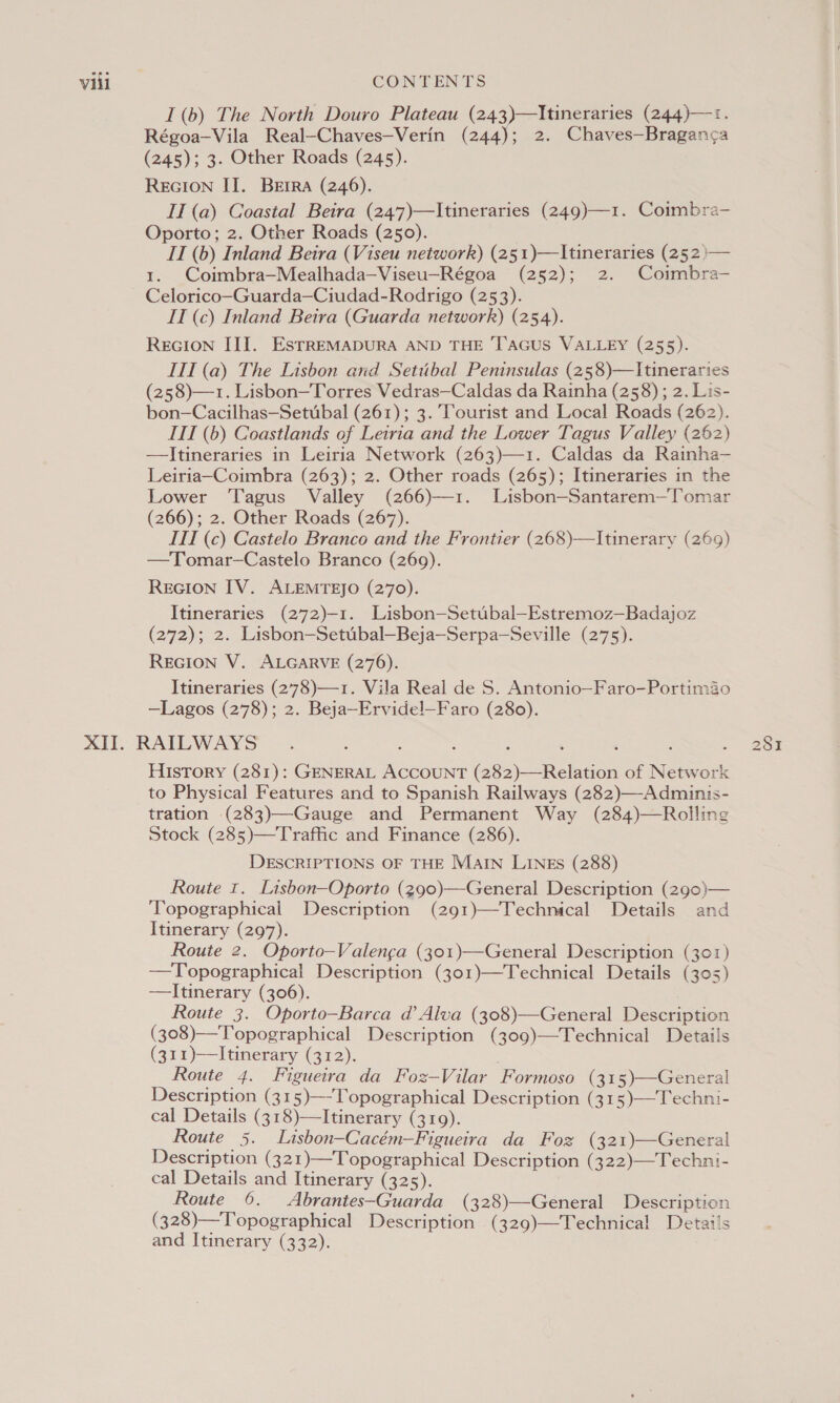 I(b) The North Douro Plateau (243)—Itineraries (244)—1. Régoa-Vila Real-—Chaves—Verin (244); 2. Chaves—Braganca (245); 3. Other Roads (245). REGION I]. Berra (246). II (a) Coastal Betra (247)—Itineraries (249)—1. Coimbra-— Oporto; 2. Other Roads (250). IT (b) Inland Beira (Viseu network) (251)—lItineraries (252 )— 1. Coimbra—Mealhada—Viseu-Régoa (252); 2. Coimbra- Celorico—Guarda—Ciudad-Rodrigo (253). IT (c) Inland Beira (Guarda network) (254). REGION III. EstREMADURA AND THE 'TAaGuS VALLEY (255). ITI (a) The Lisbon and Setubal Peninsulas (258)—Itineraries (258)—1. Lisbon—Torres Vedras—Caldas da Rainha (258); 2. Lis- bon—Cacilhas—Setubal (261); 3. Tourist and Local Roads (262). ITI (b) Coastlands of Leiria and the Lower Tagus Valley (262) —Jtineraries in Leiria Network (263)—1. Caldas da Rainha— Leiria—Coimbra (263); 2. Other roads (265); Itineraries in the Lower Tagus Valley (266)—1. Lisbon—Santarem—Tomar (266); 2. Other Roads (267). ITI (c) Castelo Branco and the Frontier (268)—Itinerary (269) —Tomar-—Castelo Branco (269). REGION IV. ALEMTEJO (270). Itineraries (272)-1. Lisbon—Setubal—Estremoz—Badajoz (272); 2. Lisbon—Setubal—Beja—Serpa—Seville (275). REGION V. ALGARVE (276). Itineraries (278)—1. Vila Real de S. Antonio—Faro-Portimao —Lagos (278); 2. Beja—Ervidel—Faro (280). History (281): GENERAL ACCOUNT (282)—Relation of Network to Physical Features and to Spanish Railways (282)—-Adminis- tration (283)—Gauge and Permanent Way (284)—Rolling Stock (285)—Traffic and Finance (286). DESCRIPTIONS OF THE MAIN LINEs (288) Route 1. Lisbon—Oporto (290)—General Description (290)— ‘Topographical Description (291)—Technical Details and Itinerary (297). Route 2. Oporto—Valenga (301)—General Description (301) —Topographical Description (301)—Technical Details (305) —Itinerary (306). Route 3. Oporto—Barca d@ Alva (308)—General Description (308)—Topographical Description (309)—Technical Details (311)—I tinerary (312). Route 4. Figueira da Foz—Vilar Formoso (315)—General Description (315)—-Topographical Description (315)—Techni- cal Details (318)—Itinerary (319). Route 5. Lisbon—Cacém—Figueira da Foz (321)—General Description (321)—Topographical Description (322)—Techni- cal Details and Itinerary (325). Route 6. Abrantes-Guarda (328)—General Description (328)—Topographical Description (329)—Technical Detai!s and Itinerary (332).