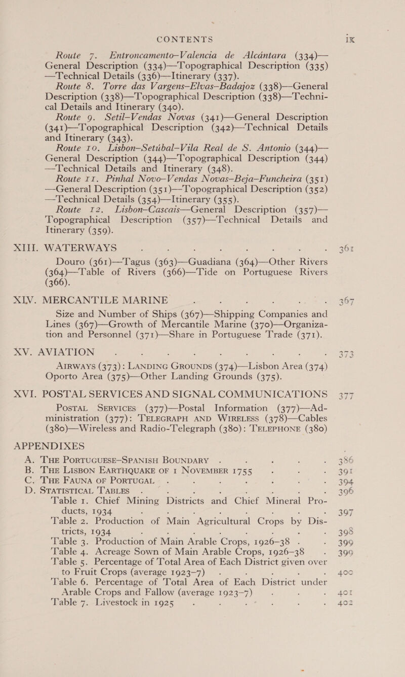 Route 7. Entroncamento—Valencia de Alcantara (334)— General Description (334)—Topographical Description (335) —Technical Details (336)—Itinerary (337). Route 8. Torre das Vargens—Elvas—Badajoz (338)—General Description (338)—Topographical Description (338)—Techni- cal Details and Itinerary (340). Route 9. Setil-Vendas Novas (341)—General Description (341)—Topographical Description (342)—Technical Details and Itinerary (343). Route 10. Lisbon—Setubal—Vila Real de S. Antonio (344)— General Description (344)—Topographical Description (344) —Technical Details and Itinerary (348). Route 11. Pinhal Novo—Vendas Novas—Beja—Funcheira (351) —General Description (351)—Topographical Description (352) —Technical Details (354)—Itinerary (355). Route 12. Lisbon—Cascats—General Description (357)— Topographical Description (357)—Technical Details and Itinerary (359). XI. WATERWAYS Douro (361)—T agus Gos) euaaiene i Oeie: Rikers (364)—Table of Rivers (366)—Tide on Portuguese Rivers (366). XLV. MERCANTILE MARINE Size and Number of Ships (369)—Shipping en sid Lines (367)—Growth of Mercantile Marine (370)—Organiza- tion and Personnel (371)—Share in Portuguese Trade (371). XV. AVIATION AIRWAYS (373): aie ae Scns Mies (374) Oporto Area (375)—Other Landing Grounds (375). XVI. POSTAL SERVICES AND SIGNAL COMMUNICATIONS PosTAL SERVICES (377)—Postal Information (377)—Ad- ministration (377): TELEGRAPH AND WIRELESS (378)—Cables (380)—Wireless and Radio-Telegraph (380): TELEPHONE (380) APPENDIXES A. 'THE PORTUGUESE—-SPANISH BOUNDARY B. THE LisBoON EARTHQUAKE OF 1 NOVEMBER 17 5 C. ‘THE FAUNA OF PORTUGAL ; : D. STATISTICAL TABLES. ‘Table 1. Chief Mining cuice and Chief Niners Pree ducts, 1934 ‘Table 2. Pieduecon of Main Diewegieural Crops &amp; Dis- tricts, 1934 : ‘Table 3. Production of Main Arable ‘Crips vo26- 28. Table 4. Acreage Sown of Main Arable Crops, 1926-38 ‘Table 5. Percentage of Total Area of Each District Saath over to Fruit Crops (average 1923-7). ‘Table 6. Percentage of Total Area of Fe District cer Arable Crops and Fallow esa 1923- 7) : :