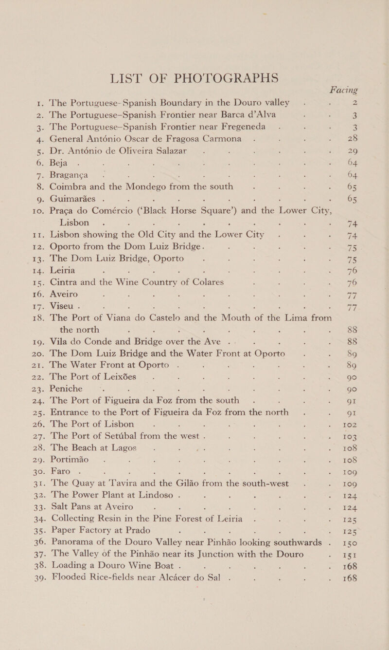 ro) ie) 0 ON ANAWD LIST OF PHOPOGRALI IS Flooded Rice-fields near Alcacer do Sal Facing . The Portuguese- Spanish Boundary in the Douro valley 2 . The Portuguese-Spanish Frontier near Barca d’Alva 3 . The Portuguese-Spanish Frontier near Fregeneda 3 . General Antonio Oscar de Fragosa Carmona 28 . Dr. Antodnio de Oliveira Salazar 2 Beja 64 . Braganca : 64 . Coimbra and the Niceae ae ie eaeh 65 . Guimaraes . : 65 . Praga do Comércio (Black Hore See Sd the Ce 8 Lisbon 74 . Lisbon showing ae Old City aa a Lawer City 74. Oporto from the Dom Luiz Bridge. vi The Dom Luiz Bridge, Oporto 75 Leiria ; , 76 Cintra and the Wits Country of oe 76 Aveiro oles Viseu . a7 The Port of nea do Coe and ne Mouth of tHe ee fsa the north : 88 Vila do Conde and Bridge over the oe : 88 The Dom Luiz Bridge and the Water Front at ohone 89 The Water Front at Oporto : 89 The Port of Leixdes 90 Peniche go The Port of Figueira das Foz fan the Seach gI Entrance to the Port of Figueira da Foz from the north QI The Port of Lisbon 102 The Port of Setubal from ae west . 103 The Beach at Lagos 108 . Portimao 108 Faro 109g The Quay at ‘iva a the Gilao oe = soul eeee 109 The Power Plant at Lindoso . 124 Salt Pans at Aveiro : ‘ 124 Collecting Resin in the Pine eS of Leiria 125 Paper Factory at Prado = 225 Panorama of the Douro Valley near ‘Pinhso loans Seas ie 2) The Valley of the Pinhao near its Junction with the Douro 15 . Loading a Douro Wine Boat . 168 168