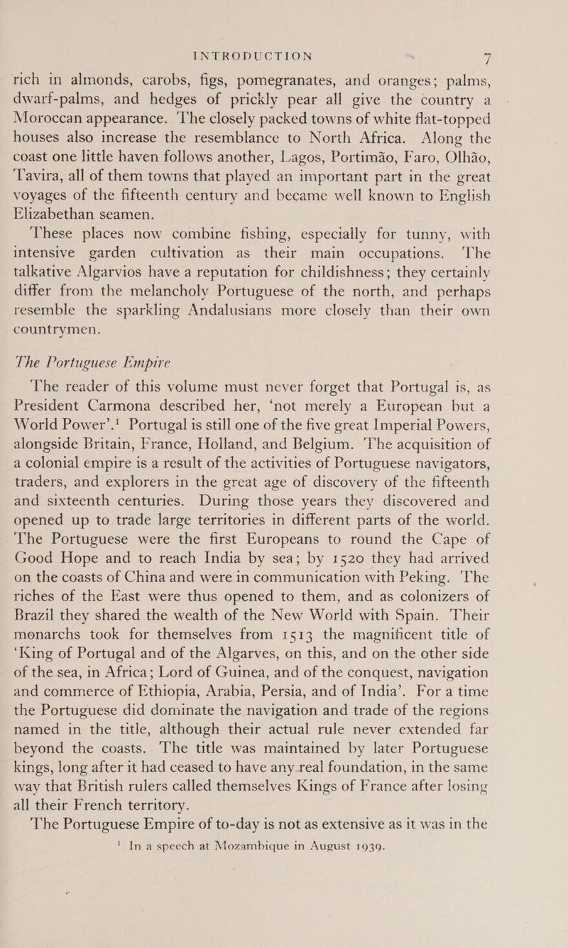 rich in almonds, carobs, figs, pomegranates, and oranges; palms, dwarf-palms, and hedges of prickly pear all give the country a Moroccan appearance. ‘The closely packed towns of white flat-topped houses also increase the resemblance to North Africa. Along the coast one little haven follows another, Lagos, Portimao, Faro, Olhio, ‘Tavira, all of them towns that played an important part in the great voyages of the fifteenth century and became well known to English Elizabethan seamen. These places now combine fishing, especially for tunny, with intensive garden cultivation as their main occupations. The talkative Algarvios have a reputation for childishness; they certainly differ from the melancholy Portuguese of the soy ice and perhaps resemble the sparkling Andalusians more closely than their own countrymen. The Portuguese Empire The reader of this volume must never forget that Portugal is, as President Carmona described her, ‘not merely a European but a World Power’.! Portugal is still one of the five great Imperial Powers, alongside Britain, France, Holland, and Belgium. The acquisition of a colonial empire is a result of the activities of Portuguese navigators, traders, and explorers in the great age of discovery of the fifteenth and sixteenth centuries. During those years they discovered and opened up to trade large territories in different parts of the world. The Portuguese were the first Europeans to round the Cape of Good Hope and to reach India by sea; by 1520 they had arrived on the coasts of China and were in communication with Peking. ‘The riches of the East were thus opened to them, and as colonizers of Brazil they shared the wealth of the New World with Spain. Their monarchs took for themselves from 1513 the magnificent title of ‘King of Portugal and of the Algarves, on this, and on the other side of the sea, in Africa; Lord of Guinea, and of the conquest, navigation and commerce of Ethiopia, Arabia, Persia, and of India’. For a time the Portuguese did dominate the navigation and trade of the regions named in the title, although their actual rule never extended far beyond the coasts. The title was maintained by later Portuguese kings, long after it had ceased to have any_real foundation, in the same way that British rulers called themselves Kings of France after losing all their French territory. ‘The Portuguese Empire of to-day is not as extensive as it was in the ' In a speech at Mozambique in August 1939.