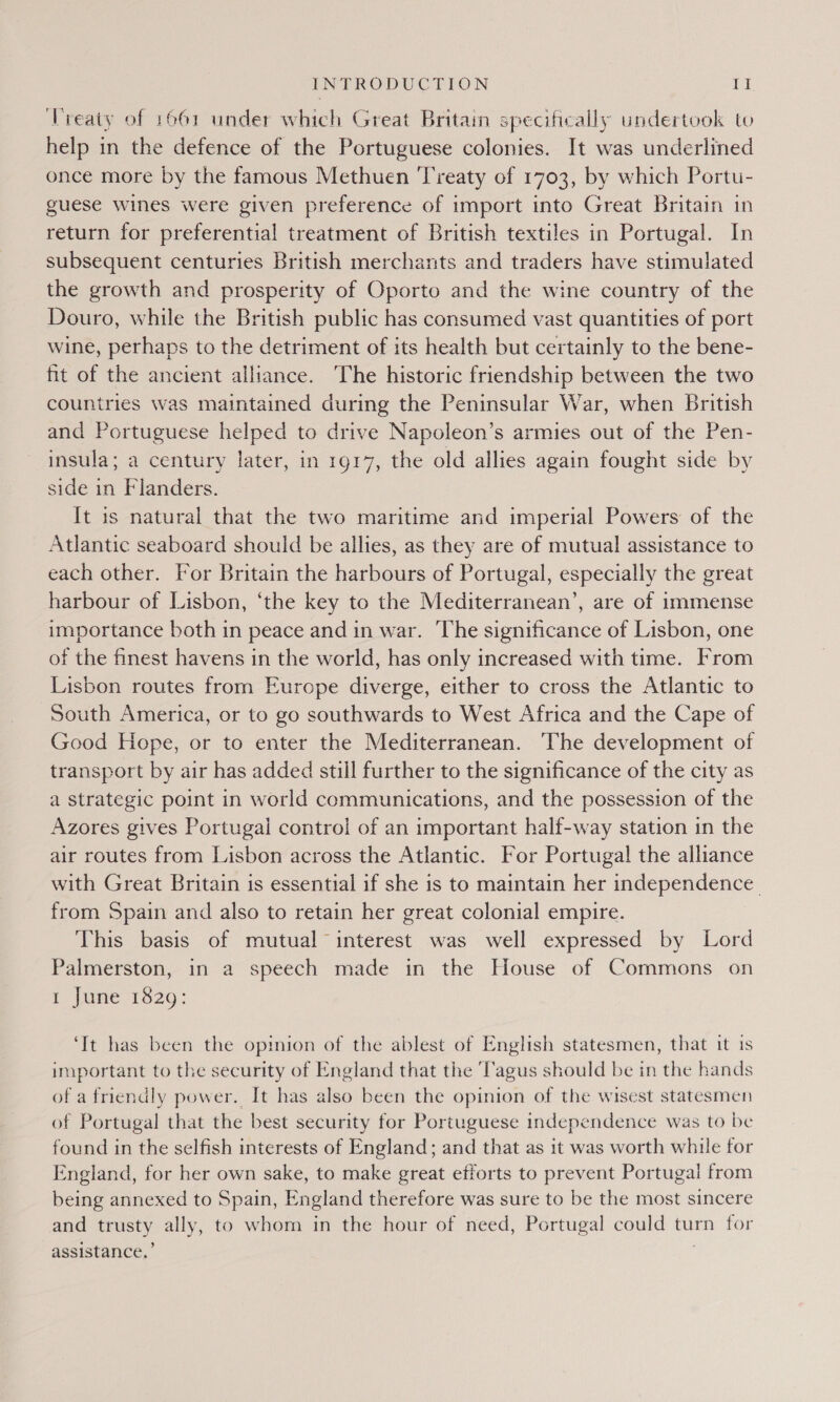 ‘Treaty of 1661 under which Great Britain specifically undertook to help in the defence of the Portuguese colonies. It was underlined once more by the famous Methuen ‘Treaty of 1703, by which Portu- guese wines were given preference of import into Great Britain in return for preferential treatment of British textiles in Portugal. In subsequent centuries British merchants and traders have stimulated the growth and prosperity of Oporto and the wine country of the Douro, while the British public has consumed vast quantities of port wine, perhaps to the detriment of its health but certainly to the bene- fit of the ancient alliance. The historic friendship between the two countries was maintained during the Peninsular War, when British and Portuguese helped to drive Napoleon’s armies out of the Pen- insula; a century later, in 1917, the old allies again fought side by side in Flanders. It is natural that the two maritime and imperial Powers of the Atlantic seaboard should be allies, as they are of mutual assistance to each other. For Britain the harbours of Portugal, especially the great harbour of Lisbon, ‘the key to the Mediterranean’, are of immense importance both in peace and in war. The significance of Lisbon, one of the finest havens in the world, has only increased with time. From Lisbon routes fromm Europe diverge, either to cross the Atlantic to South America, or to go southwards to West Africa and the Cape of Good Hope, or to enter the Mediterranean. ‘The development of transport by air has added still further to the significance of the city as a strategic point in world communications, and the possession of the Azores gives Portugal control of an important half-way station in the air routes from Lisbon across the Atlantic. For Portugal the alliance with Great Britain is essential if she is to maintain her independence. from Spain and also to retain her great colonial empire. This basis of mutual interest was well expressed by Lord Palmerston, in a speech made in the House of Commons on I june 1820: ‘It has been the opinion of the ablest of English statesmen, that it is important to the security of England that the ‘Tagus should be in the hands of a friendly power. It has also been the opinion of the wisest statesmen of Portugal that the best security for Portuguese independence was to be found in the selfish interests of England; and that as it was worth while for England, for her own sake, to make great efforts to prevent Portugal from being annexed to Spain, England therefore was sure to be the most sincere and trusty ally, to whom in the hour of need, Portugal could turn for assistance.’