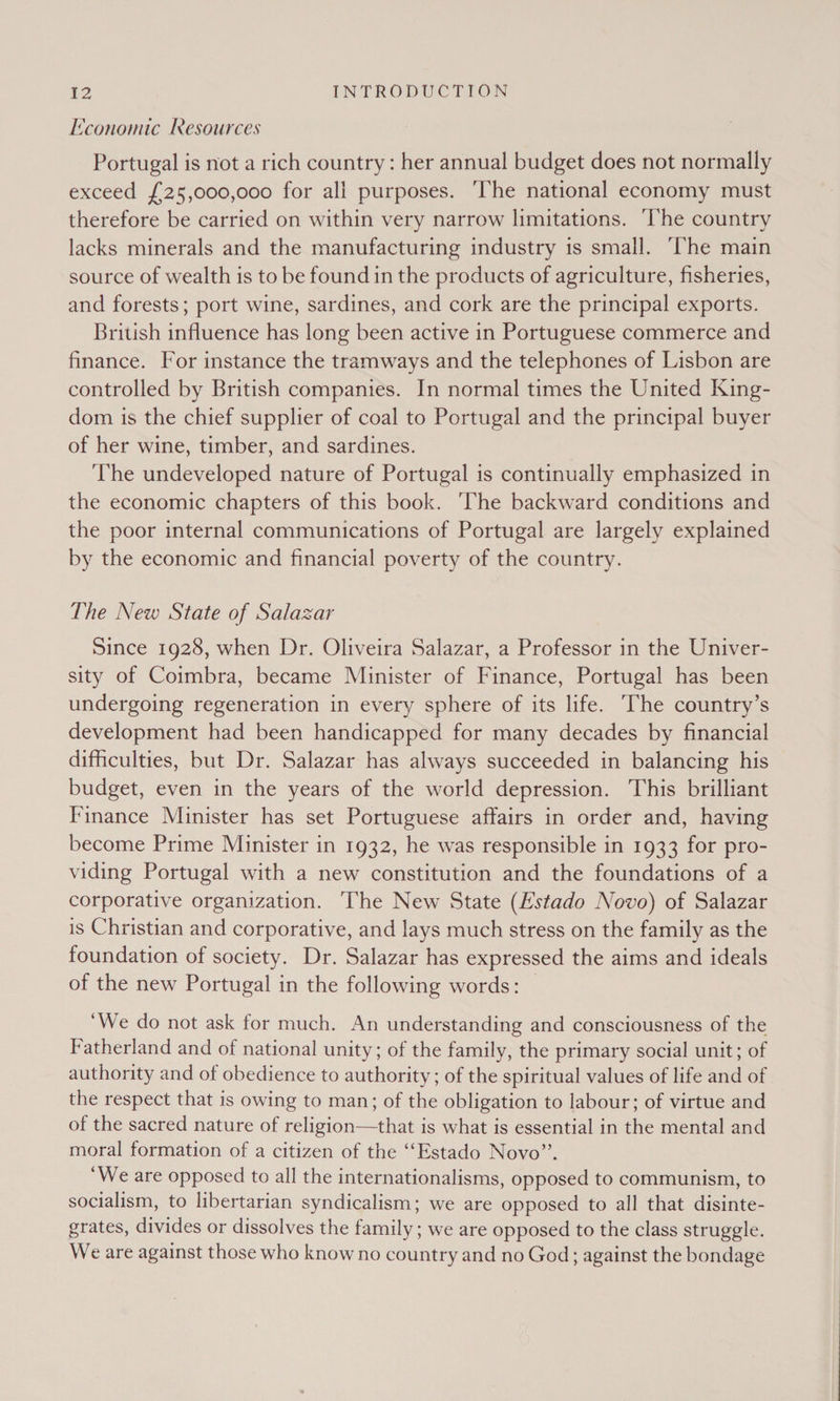 Economic Resources Portugal is not a rich country : her annual budget does not normally exceed {25,000,000 for all purposes. ‘The national economy must therefore be carried on within very narrow limitations. he country lacks minerals and the manufacturing industry 1s small. ‘The main source of wealth is to be found in the products of agriculture, fisheries, and forests; port wine, sardines, and cork are the principal exports. British influence has long been active in Portuguese commerce and finance. For instance the tramways and the telephones of Lisbon are controlled by British companies. In normal times the United King- dom is the chief supplier of coal to Portugal and the principal buyer of her wine, timber, and sardines. The undeveloped nature of Portugal is continually emphasized in the economic chapters of this book. ‘The backward conditions and the poor internal communications of Portugal are largely explained by the economic and financial poverty of the country. The New State of Salazar Since 1928, when Dr. Oliveira Salazar, a Professor in the Univer- sity of Coimbra, became Minister of Finance, Portugal has been undergoing regeneration in every sphere of its life. he country’s development had been handicapped for many decades by financial difficulties, but Dr. Salazar has always succeeded in balancing his budget, even in the years of the world depression. This brilliant Finance Minister has set Portuguese affairs in order and, having become Prime Minister in 1932, he was responsible in 1933 for pro- viding Portugal with a new constitution and the foundations of a corporative organization. ‘The New State (Estado Novo) of Salazar is Christian and corporative, and lays much stress on the family as the foundation of society. Dr. Salazar has expressed the aims and ideals of the new Portugal in the following words: ‘We do not ask for much. An understanding and consciousness of the Fatherland and of national unity; of the family, the primary social unit; of authority and of obedience to authority; of the spiritual values of life and of the respect that is owing to man; of the obligation to labour; of virtue and of the sacred nature of religion—that is what is essential in the mental and moral formation of a citizen of the ““Estado Novo”’. ‘We are opposed to all the internationalisms, opposed to communism, to socialism, to libertarian syndicalism; we are opposed to all that disinte- grates, divides or dissolves the family; we are opposed to the class struggle. We are against those who know no country and no God; against the bondage