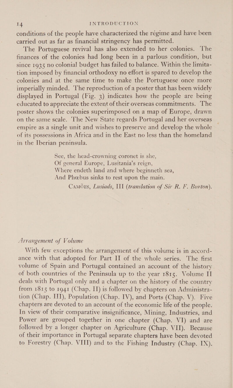 conditions of the people have characterized the régime and have been carried out as far as financial stringency has permitted. The Portuguese revival has also extended to her colonies. ‘he finances of the colonies had long been in a parlous condition, but since 1935 no colonial budget has failed to balance. Within the limita- tion imposed by financial orthodoxy no effort is spared to develop the colonies and at the same time to make the Portuguese once more imperially minded. The reproduction of a poster that has been widely displayed in Portugal (Fig. 3) indicates how the people are being educated to appreciate the extent of their overseas commitments. The poster shows the colonies superimposed on a map of Europe, drawn on the same scale. ‘The New State regards Portugal and her overseas empire as a single unit and wishes to preserve and develop the whole of its possessions in Africa and in the East no less than the homeland in the [berian peninsula. See, the head-crowning coronet is she, Of general Europe, Lusitania’s reign, Where endeth land and where beginneth sea, And Phebus sinks to rest upon the main. Camoss, Lusiads, III (translation of Sir R. F. Burton). Arrangement of Volume With few exceptions the arrangement of this volume is in accord- ance with that adopted for Part II of the whole series. The first volume of Spain and Portugal contained an account of the history. of both countries of the Peninsula up to the year 1815. Volume II deals with Portugal only and a chapter on the history of the country from 1815 to 1941 (Chap. II) is followed by chapters on Administra- tion (Chap. ITT), Population (Chap. IV), and Ports (Chap. V). Five chapters are devoted to an account of the economic life of the people. In view of their comparative insignificance, Mining, Industries, and Power are grouped together in one chapter (Chap. VI) and are followed by a longer chapter on Agriculture (Chap. VII). Because of their importance in Portugal separate chapters have been devoted to Forestry (Chap. VIII) and to the Fishing Industry (Chap. IX).