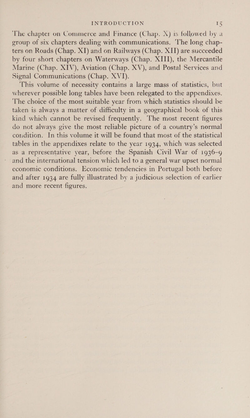 The chapter on Commerce and Finance (Chap. A) is followed by a group of six chapters dealing with communications. ‘The long chap- ters on Roads (Chap. XI) and on Railways (Chap. XII) are succeeded by four short chapters on Waterways (Chap. XIII), the Mercantile Marine (Chap. XIV), Aviation (Chap. XV), and Postal Services and Signal Communications (Chap. XVI). | This volume of necessity contains a large mass of statistics, but wherever possible long tables have been relegated to the appendixes. ‘The choice of the most suitable year from which statistics should be taken 1s always a matter of difficulty in a geographical book of this kind which cannot be revised frequently. ‘The most recent figures do not always give the most reliable picture of a country’s normal condition. In this volume it will be found that most of the statistical tables in the appendixes relate to the year 1934, which was selected as a representative year, before the Spanish Civil War of 1936-9 and the international tension which led to a general war upset normal economic conditions. Economic tendencies in Portugal both before and after 1934 are fully illustrated by a judicious selection of earlier and more recent figures.