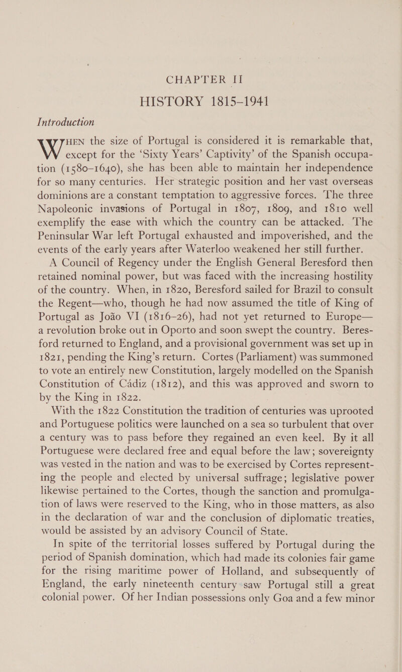 HISTORY 1815-1941 Introduction HEN the size of Portugal is considered it is remarkable that, \ except for the ‘Sixty Years’ Captivity’ of the Spanish occupa- tion (1580-1640), she has been able to maintain her independence for so many centuries. Her strategic position and her vast overseas dominions are a constant temptation to aggressive forces. ‘The three Napoleonic invasions of Portugal in 1807, 1809, and 1810 well exemplify the ease with which the country can be attacked. ‘The Peninsular War left Portugal exhausted and impoverished, and the events of the early years after Waterloo weakened her still further. A Council of Regency under the English General Beresford then retained nominal power, but was faced with the increasing hostility of the country. When, in 1820, Beresford sailed for Brazil to consult the Regent—who, though he had now assumed the title of King of Portugal as Joao VI (1816-26), had not yet returned to Europe— a revolution broke out in Oporto and soon swept the country. Beres- ford returned to England, and a provisional government was set up in 1821, pending the King’s return. Cortes (Parliament) was summoned to vote an entirely new Constitution, largely modelled on the Spanish Constitution of Cadiz (1812), and this was es and sworn to by the King in 1822. With the 1822 Constitution the tradition of centuries was uprooted and Portuguese politics were launched on a sea so turbulent that over a century was to pass before they regained an even keel. By it all Portuguese were declared free and equal before the law; sovereignty was vested in the nation and was to be exercised by Cortes represent- ing the people and elected by universal suffrage; legislative power likewise pertained to the Cortes, though the sanction and promulga- tion of laws were reserved to the King, who in those matters, as also in the declaration of war and the conclusion of diplomatic treaties, would be assisted by an advisory Council of State. In spite of the territorial losses suffered by Portugal during the period of Spanish domination, which had made its colonies fair game for the rising maritime power of Holland, and subsequently of England, the early nineteenth century saw Portugal still a great colonial power. Of her Indian possessions only Goa and a few minor