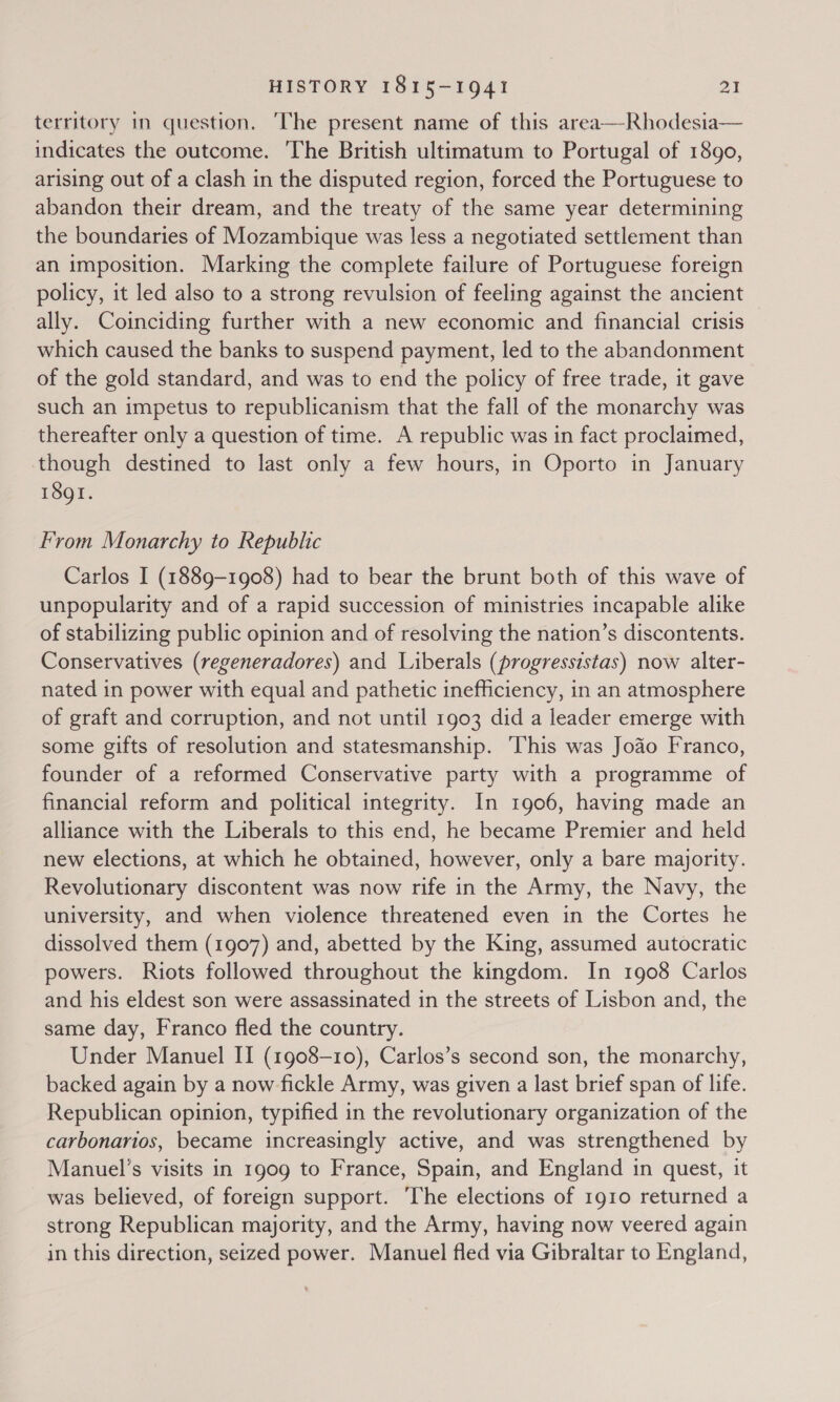 territory in question. The present name of this area—Rhodesia— indicates the outcome. The British ultimatum to Portugal of 1890, arising out of a clash in the disputed region, forced the Portuguese to abandon their dream, and the treaty of the same year determining the boundaries of Mozambique was less a negotiated settlement than an imposition. Marking the complete failure of Portuguese foreign policy, it led also to a strong revulsion of feeling against the ancient ally. Coinciding further with a new economic and financial crisis which caused the banks to suspend payment, led to the abandonment of the gold standard, and was to end the policy of free trade, it gave such an impetus to republicanism that the fall of the monarchy was thereafter only a question of time. A republic was in fact proclaimed, though destined to last only a few hours, in Oporto in January 1891.  From Monarchy to Republic Carlos I (1889-1908) had to bear the brunt both of this wave of unpopularity and of a rapid succession of ministries incapable alike of stabilizing public opinion and of resolving the nation’s discontents. Conservatives (regeneradores) and Liberals (progressistas) now alter- nated in power with equal and pathetic inefficiency, in an atmosphere of graft and corruption, and not until 1903 did a leader emerge with some gifts of resolution and statesmanship. ‘This was Joao Franco, founder of a reformed Conservative party with a programme of financial reform and political integrity. In 1906, having made an alliance with the Liberals to this end, he became Premier and held new elections, at which he obtained, however, only a bare majority. Revolutionary discontent was now rife in the Army, the Navy, the university, and when violence threatened even in the Cortes he dissolved them (1907) and, abetted by the King, assumed autocratic powers. Riots followed throughout the kingdom. In 1908 Carlos and his eldest son were assassinated in the streets of Lisbon and, the same day, Franco fled the country. Under Manuel IT (1908-10), Carlos’s second son, the monarchy, backed again by a now fickle Army, was given a last brief span of life. Republican opinion, typified in the revolutionary organization of the carbonarios, became increasingly active, and was strengthened by Manuel’s visits in 1909 to France, Spain, and England in quest, it was believed, of foreign support. ‘The elections of 1910 returned a strong Republican majority, and the Army, having now veered again in this direction, seized power. Manuel fled via Gibraltar to England,