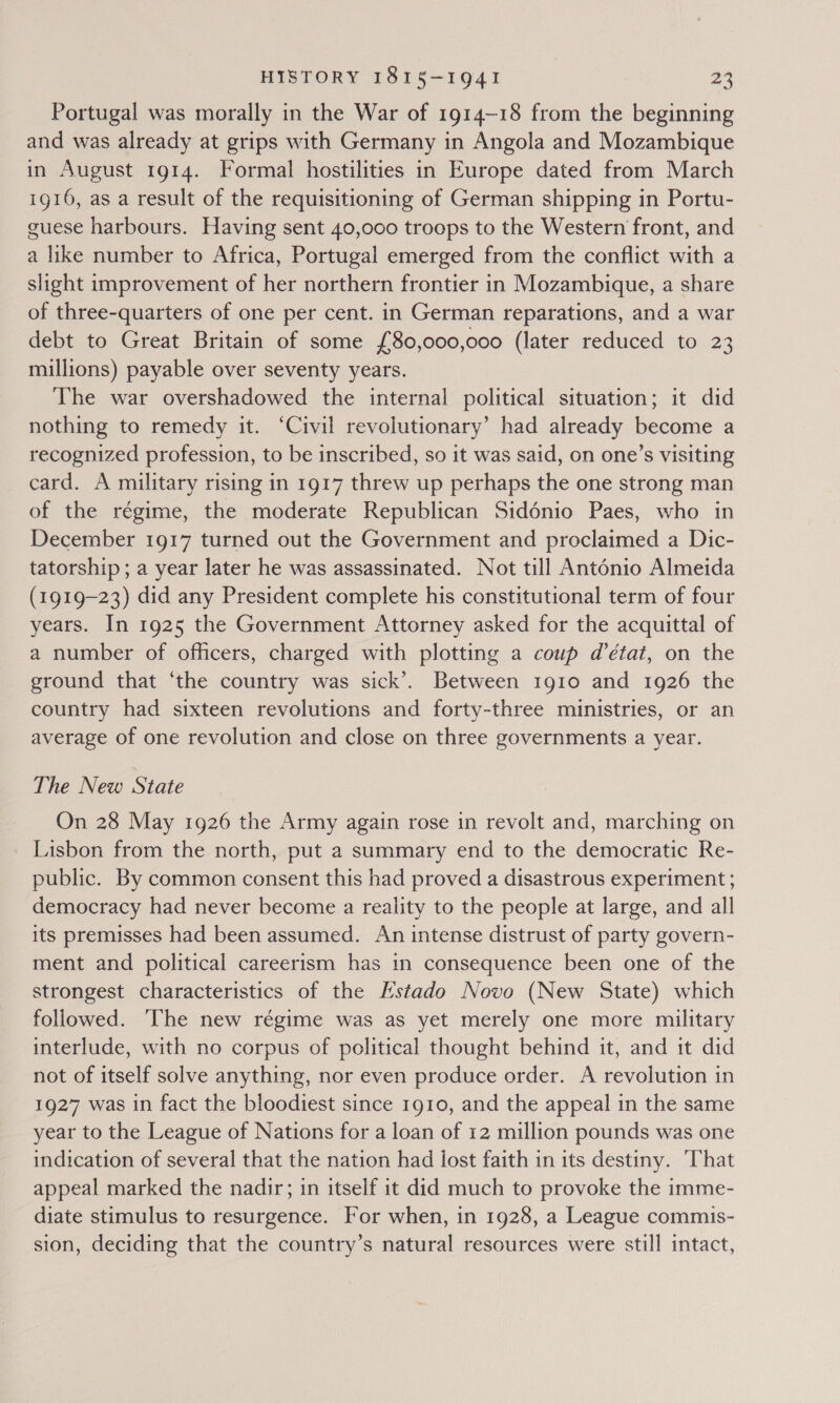 Portugal was morally in the War of 1914~18 from the beginning and was already at grips with Germany in Angola and Mozambique in August 1914. Formal hostilities in Europe dated from March 1916, as a result of the requisitioning of German shipping in Portu- guese harbours. Having sent 40,000 troops to the Western front, and a like number to Africa, Portugal emerged from the conflict with a slight improvement of her northern frontier in Mozambique, a share of three-quarters of one per cent. in German reparations, and a war debt to Great Britain of some {80,000,000 (later reduced to 23 millions) payable over seventy years. The war overshadowed the internal political situation; it did nothing to remedy it. ‘Civil revolutionary’ had already become a recognized profession, to be inscribed, so it was said, on one’s visiting card. A military rising in 1917 threw up perhaps the one strong man of the régime, the moderate Republican Sidénio Paes, who in December 1917 turned out the Government and proclaimed a Dic- tatorship ; a year later he was assassinated. Not till Antonio Almeida (1919-23) did any President complete his constitutional term of four years. In 1925 the Government Attorney asked for the acquittal of a number of officers, charged with plotting a coup d'état, on the ground that ‘the country was sick’. Between 1g1o and 1926 the country had sixteen revolutions and forty-three ministries, or an average of one revolution and close on three governments a year. The New State On 28 May 1926 the Army again rose in revolt and, marching on Lisbon from the north, put a summary end to the democratic Re- public. By common consent this had proved a disastrous experiment ; democracy had never become a reality to the people at large, and all its premisses had been assumed. An intense distrust of party govern- ment and political careerism has in consequence been one of the strongest characteristics of the Lstado Novo (New State) which followed. ‘The new régime was as yet merely one more military interlude, with no corpus of political thought behind it, and it did not of itself solve anything, nor even produce order. A revolution in 1927 was in fact the bloodiest since 1910, and the appeal in the same year to the League of Nations for a loan of 12 million pounds was one indication of several that the nation had lost faith in its destiny. ‘That appeal marked the nadir; in itself it did much to provoke the imme- diate stimulus to resurgence. For when, in 1928, a League commis- sion, deciding that the country’s natural resources were still intact,