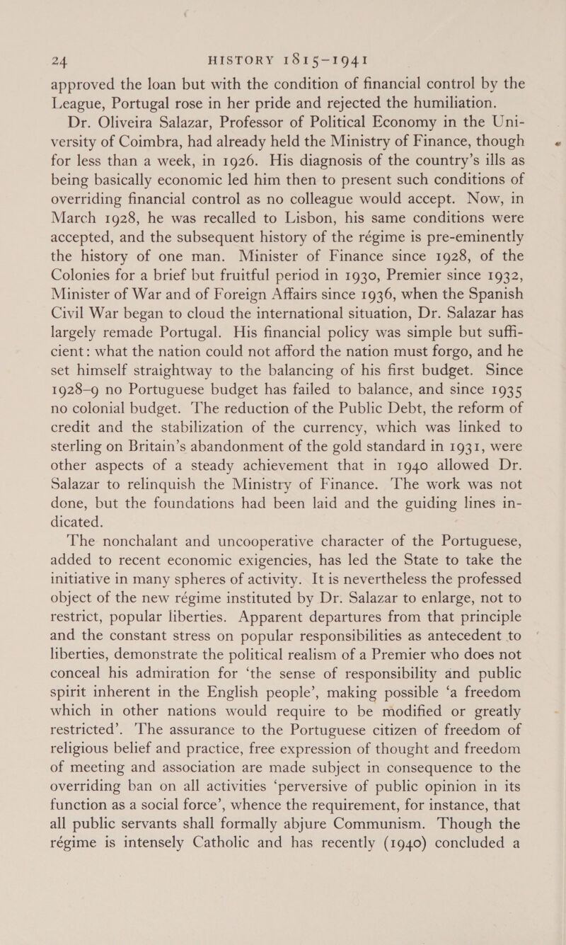 approved the loan but with the condition of financial control by the League, Portugal rose in her pride and rejected the humiliation. Dr. Oliveira Salazar, Professor of Political Economy in the Uni- versity of Coimbra, had already held the Ministry of Finance, though for less than a week, in 1926. His diagnosis of the country’s ills as being basically economic led him then to present such conditions of overriding financial control as no colleague would accept. Now, in March 1928, he was recalled to Lisbon, his same conditions were accepted, and the subsequent history of the régime is pre-eminently the history of one man. Minister of Finance since 1928, of the Colonies for a brief but fruitful period in 1930, Premier since 1932, Minister of War and of Foreign Affairs since 1936, when the Spanish Civil War began to cloud the international situation, Dr. Salazar has largely remade Portugal. His financial policy was simple but suff- cient: what the nation could not afford the nation must forgo, and he set himself straightway to the balancing of his first budget. Since 1928-9 no Portuguese budget has failed to balance, and since 1935 no colonial budget. The reduction of the Public Debt, the reform of credit and the stabilization of the currency, which was linked to sterling on Britain’s abandonment of the gold standard in 1931, were other aspects of a steady achievement that in 1940 allowed Dr. Salazar to relinquish the Ministry of Finance. ‘The work was not done, but the foundations had been laid and the guiding lines in- dicated. The nonchalant and uncooperative character of the Portuguese, added to recent economic exigencies, has led the State to take the initiative in many spheres of activity. It is nevertheless the professed object of the new régime instituted by Dr. Salazar to enlarge, not to restrict, popular liberties. Apparent departures from that principle and the constant stress on popular responsibilities as antecedent to liberties, demonstrate the political realism of a Premier who does not conceal his admiration for ‘the sense of responsibility and public spirit inherent in the English people’, making possible ‘a freedom which in other nations would require to be modified or greatly restricted’. ‘he assurance to the Portuguese citizen of freedom of religious belief and practice, free expression of thought and freedom of meeting and association are made subject in consequence to the overriding ban on all activities ‘perversive of public opinion in its function as a social force’, whence the requirement, for instance, that all public servants shall formally abjure Communism. Though the régime is intensely Catholic and has recently (1940) concluded a