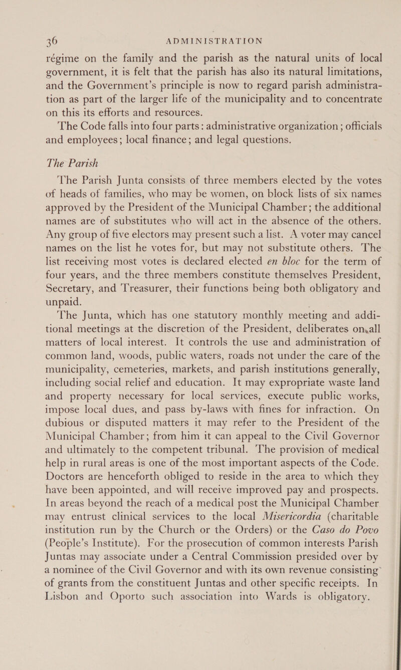 régime on the family and the parish as the natural units of local government, it is felt that the parish has also its natural limitations, and the Government’s principle is now to regard parish administra- tion as part of the larger life of the municipality and to concentrate on this its efforts and resources. The Code falls into four parts : administrative organization ; officials and employees; local finance; and legal questions. The Parish The Parish Junta consists of three members elected by the votes of heads of families, who may be women, on block lists of six names approved by the President of the Municipal Chamber; the additional names are of substitutes who will act in the absence of the others. Any group of five electors may present such a list. A voter may cancel names on the list he votes for, but may not substitute others. The list receiving most votes is declared elected en bloc for the term of four years, and the three members constitute themselves President, Secretary, and ‘Treasurer, their functions being both obligatory and unpaid. The Junta, which has one statutory monthly meeting and addi- tional meetings at the discretion of the President, deliberates onvall matters of local interest. It controls the use and administration of common land, woods, public waters, roads not under the care of the municipality, cemeteries, markets, and parish institutions generally, including social relief and education. It may expropriate waste land and property necessary for local services, execute public works, impose local dues, and pass by-laws with fines for infraction. On dubious or disputed matters it may refer to the President of the Municipal Chamber; from him it can appeal to the Civil Governor and ultimately to the competent tribunal. The provision of medical help in rural areas is one of the most important aspects of the Code. Doctors are henceforth obliged to reside in the area to which they have been appointed, and will receive improved pay and prospects. In areas beyond the reach of a medical post the Municipal Chamber may entrust clinical services to the local Misericordia (charitable institution run by the Church or the Orders) or the Caso do Povo (People’s Institute). For the prosecution of common interests Parish Juntas may associate under a Central Commission presided over by a nominee of the Civil Governor and with its own revenue consisting” of grants from the constituent Juntas and other specific receipts. In Lisbon and Oporto such association into Wards 1s obligatory.