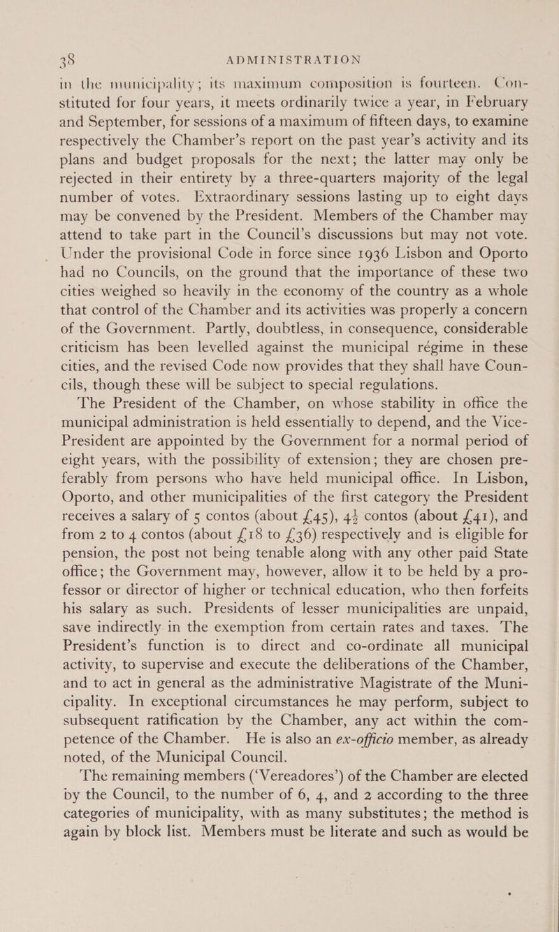 in the municipality; its maximum composition is fourteen, Con- stituted for four years, it meets ordinarily twice a year, in February and September, for sessions of a maximum of fifteen days, to examine respectively the Chamber’s report on the past year’s activity and its plans and budget proposals for the next; the latter may only be rejected in their entirety by a three-quarters majority of the legal number of votes. Extraordinary sessions lasting up to eight days may be convened by the President. Members of the Chamber may attend to take part in the Council’s discussions but may not vote. Under the provisional Code in force since 1936 Lisbon and Oporto had no Councils, on the ground that the importance of these two cities weighed so heavily in the economy of the country as a whole that control of the Chamber and its activities was properly a concern of the Government. Partly, doubtless, in consequence, considerable criticism has been levelled against the municipal régime in these cities, and the revised Code now provides that they shall have Coun- cils, though these will be subject to special regulations. The President of the Chamber, on whose stability in office the municipal administration is held essentially to depend, and the Vice- President are appointed by the Government for a normal period of eight years, with the possibility of extension; they are chosen pre- ferably from persons who have held municipal office. In Lisbon, Oporto, and other municipalities of the first category the President receives a salary of 5 contos (about £45), 44 contos (about {41), and from 2 to 4 contos (about £18 to £36) respectively and 1s eligible for pension, the post not being tenable along with any other paid State office; the Government may, however, allow it to be held by a pro- fessor or director of higher or technical education, who then forfeits his salary as such. Presidents of lesser municipalities are unpaid, save indirectly in the exemption from certain rates and taxes. The President’s function is to direct and co-ordinate all municipal activity, to supervise and execute the deliberations of the Chamber, and to act in general as the administrative Magistrate of the Muni- cipality. In exceptional circumstances he may perform, subject to subsequent ratification by the Chamber, any act within the com- petence of the Chamber. He 1s also an ex-officio member, as already noted, of the Municipal Council. The remaining members (‘Vereadores’) of the Chamber are elected by the Council, to the number of 6, 4, and 2 according to the three categories of municipality, with as many substitutes; the method is again by block list. Members must be literate and such as would be