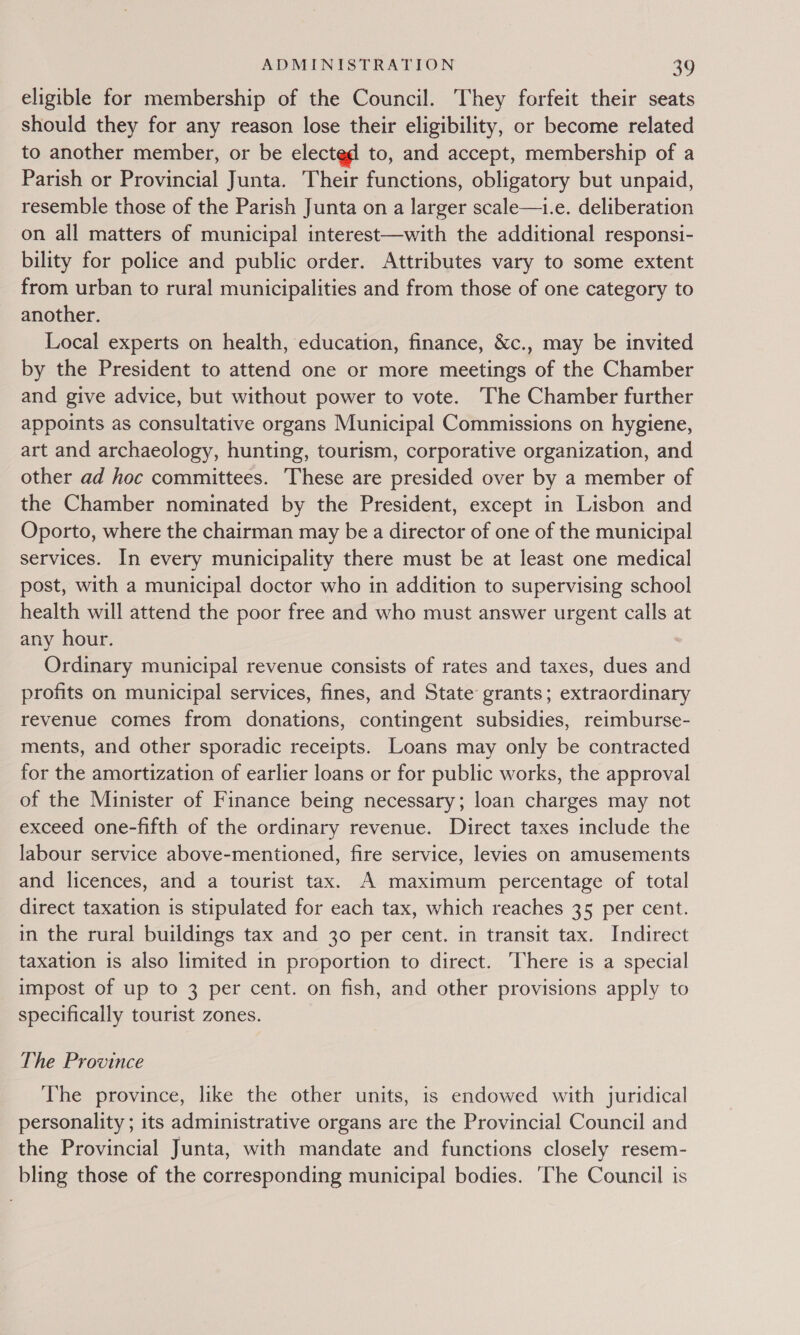 eligible for membership of the Council. They forfeit their seats should they for any reason lose their eligibility, or become related to another member, or be elected to, and accept, membership of a Parish or Provincial Junta. Their functions, obligatory but unpaid, resemble those of the Parish Junta on a larger scale—i.e. deliberation on all matters of municipal interest—with the additional responsi- bility for police and public order. Attributes vary to some extent from urban to rural municipalities and from those of one category to another. Local experts on health, education, finance, &amp;c., may be invited by the President to attend one or more meetings of the Chamber and give advice, but without power to vote. The Chamber further appoints as consultative organs Municipal Commissions on hygiene, art and archaeology, hunting, tourism, corporative organization, and other ad hoc committees. These are presided over by a member of the Chamber nominated by the President, except in Lisbon and Oporto, where the chairman may be a director of one of the municipal services. In every municipality there must be at least one medical post, with a municipal doctor who in addition to supervising school health will attend the poor free and who must answer urgent calls at any hour. Ordinary municipal revenue consists of rates and taxes, dues and profits on municipal services, fines, and State grants; extraordinary revenue comes from donations, contingent subsidies, reimburse- ments, and other sporadic receipts. Loans may only be contracted for the amortization of earlier loans or for public works, the approval of the Minister of Finance being necessary; loan charges may not exceed one-fifth of the ordinary revenue. Direct taxes include the labour service above-mentioned, fire service, levies on amusements and licences, and a tourist tax. A maximum percentage of total direct taxation is stipulated for each tax, which reaches 35 per cent. in the rural buildings tax and 30 per cent. in transit tax. Indirect taxation is also limited in proportion to direct. There is a special impost of up to 3 per cent. on fish, and other provisions apply to specifically tourist zones. The Province The province, like the other units, is endowed with juridical personality ; its administrative organs are the Provincial Council and the Provincial Junta, with mandate and functions closely resem- bling those of the corresponding municipal bodies. ‘The Council is