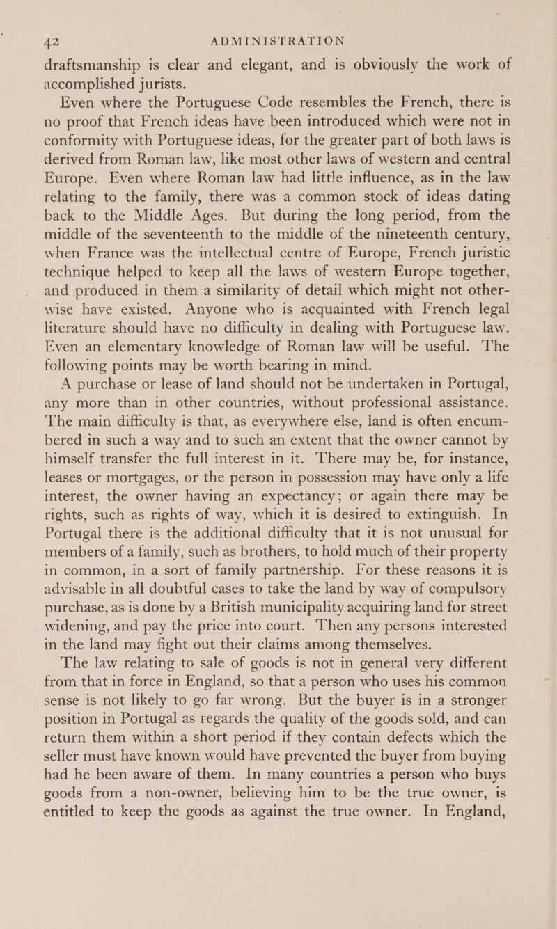 draftsmanship is clear and elegant, and is obviously the work of accomplished jurists. Even where the Portuguese Code resembles the French, there 1s no proof that French ideas have been introduced which were not in conformity with Portuguese ideas, for the greater part of both laws is derived from Roman law, like most other laws of western and central Europe. Even where Roman law had little influence, as in the law relating to the family, there was a common stock of ideas dating back to the Middle Ages. But during the long period, from the middle of the seventeenth to the middle of the nineteenth century, when France was the intellectual centre of Europe, French juristic technique helped to keep all the laws of western Europe together, and produced in them a similarity of detail which might not other- wise have existed. Anyone who is acquainted with French legal literature should have no difficulty in dealing with Portuguese law. Even an elementary knowledge of Roman law will be useful. The following points may be worth bearing in mind. A purchase or lease of land should not be undertaken in Portugal, any more than in other countries, without professional assistance. The main difficulty is that, as everywhere else, land is often encum- bered in such a way and to such an extent that the owner cannot by himself transfer the full interest in it. There may be, for instance, leases or mortgages, or the person in possession may have only a life interest, the owner having an expectancy; or again there may be rights, such as rights of way, which it is desired to extinguish. In Portugal there is the additional difficulty that it is not unusual for members of a family, such as brothers, to hold much of their property in common, in a sort of family partnership. For these reasons it is advisable in all doubtful cases to take the land by way of compulsory purchase, as is done by a British municipality acquiring land for street widening, and pay the price into court. ‘Then any persons interested in the land may fight out their claims among themselves. The law relating to sale of goods is not in general very different from that in force in England, so that a person who uses his common sense is not likely to go far wrong. But the buyer is in a stronger position in Portugal as regards the quality of the goods sold, and can return them within a short period if they contain defects which the seller must have known would have prevented the buyer from buying had he been aware of them. In many countries a person who buys goods from a non-owner, believing him to be the true owner, is entitled to keep the goods as against the true owner. In England,