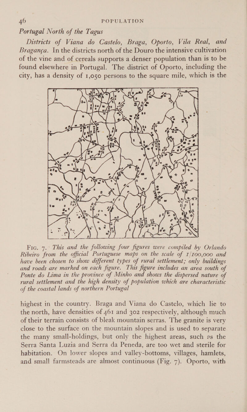 Portugal North of the Tagus Districts of Viana do Castelo, Braga, Oporto, Vila Real, and Braganca. In the districts north of the Douro the intensive cultivation of the vine and of cereals supports a denser population than is to be found elsewhere in Portugal. The district of Oporto, including the city, has a density of 1,050 persons to the square mile, which is the xe _ cc  # ‘oe Kier’ atte Fic. 7.' This and the following four figures were compiled by Orlando Ribeiro from the official Portuguese maps on the scale of 1/t00,000 and have been chosen to show different types of rural settlement; only buildings and roads are marked on each figure. This figure includes an area south of Ponte do Lima in the province of Minho and shows the dispersed nature of rural settlement and the high density of population which are characteristic of the coastal lands of northern Portugal highest in the country. Braga and Viana do Castelo, which lie to the north, have densities of 461 and 302 respectively, although much of their terrain consists of bleak mountain serras. The granite is very close to the surface on the mountain slopes and is used to separate the many small-holdings, but only the highest areas, such as the Serra Santa Luzia and Serra da Peneda, are too wet and sterile for habitation. On lower slopes and valley-bottoms, villages, hamlets, and small farmsteads are almost continuous (Fig. 7). Oporto, with