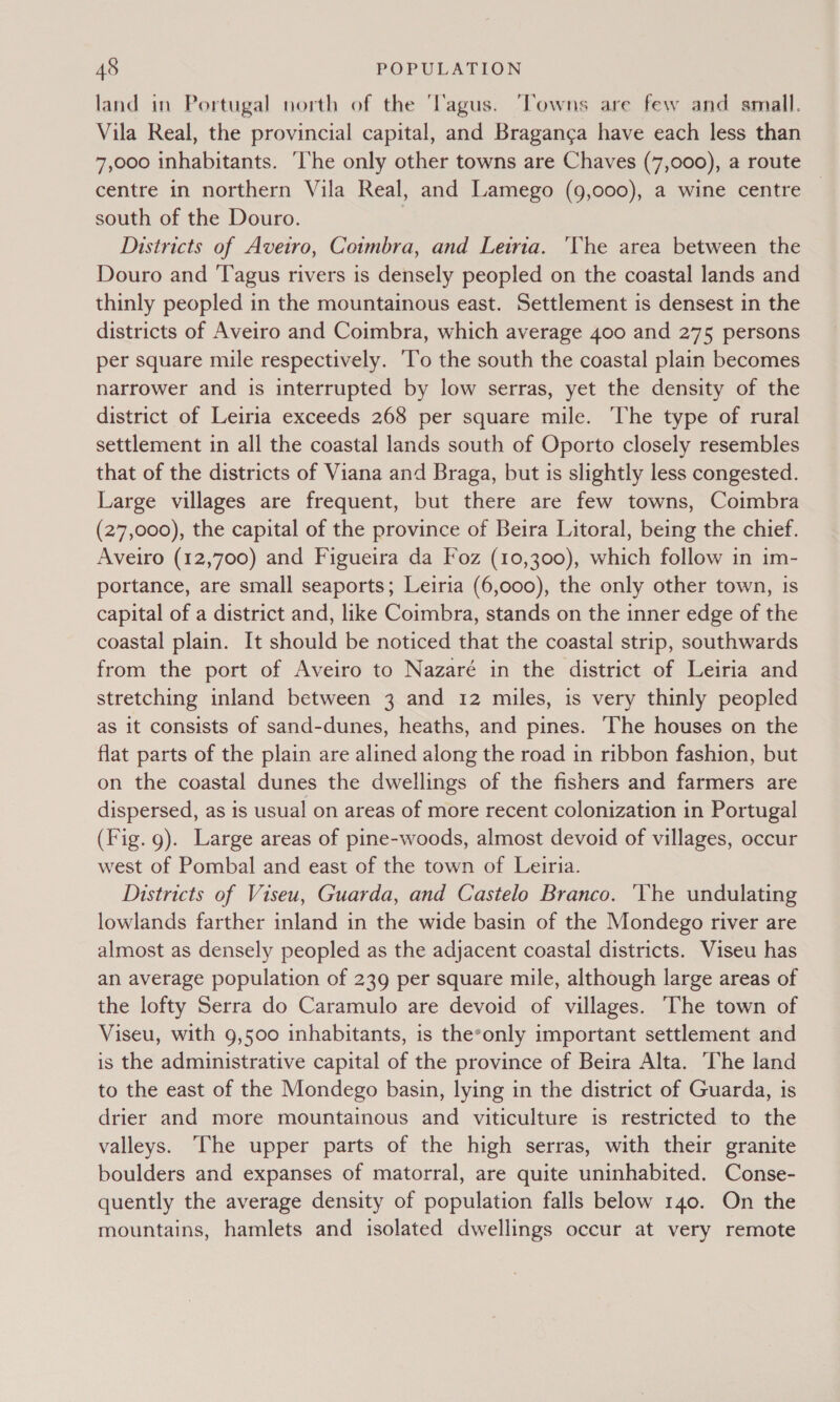 land in Portugal north of the 'Tagus. ‘Towns are few and small. Vila Real, the provincial capital, and Braganga have each less than 7,000 inhabitants. ‘l‘he only other towns are Chaves (7,000), a route centre in northern Vila Real, and Lamego (9,000), a wine centre south of the Douro. 7 Districts of Avetro, Coimbra, and Leiria. ‘The area between the Douro and ‘Tagus rivers is densely peopled on the coastal lands and thinly peopled in the mountainous east. Settlement is densest in the districts of Aveiro and Coimbra, which average 400 and 275 persons per square mile respectively. ‘To the south the coastal plain becomes narrower and is interrupted by low serras, yet the density of the district of Leiria exceeds 268 per square mile. ‘The type of rural settlement in all the coastal lands south of Oporto closely resembles that of the districts of Viana and Braga, but is slightly less congested. Large villages are frequent, but there are few towns, Coimbra (27,000), the capital of the province of Beira Litoral, being the chief. Aveiro (12,700) and Figueira da Foz (10,300), which follow in im- portance, are small seaports; Leiria (6,000), the only other town, is capital of a district and, like Coimbra, stands on the inner edge of the coastal plain. It should be noticed that the coastal strip, southwards from the port of Aveiro to Nazaré in the district of Leiria and stretching inland between 3 and 12 miles, is very thinly peopled as it consists of sand-dunes, heaths, and pines. ‘The houses on the flat parts of the plain are alined along the road in ribbon fashion, but on the coastal dunes the dwellings of the fishers and farmers are dispersed, as is usual on areas of more recent colonization in Portugal (Fig. g). Large areas of pine-woods, almost devoid of villages, occur west of Pombal and east of the town of Leiria. Districts of Viseu, Guarda, and Castelo Branco. ‘Yhe undulating lowlands farther inland in the wide basin of the Mondego river are almost as densely peopled as the adjacent coastal districts. Viseu has an average population of 239 per square mile, although large areas of the lofty Serra do Caramulo are devoid of villages. The town of Viseu, with 9,500 inhabitants, is theeonly important settlement and is the administrative capital of the province of Beira Alta. ‘The land to the east of the Mondego basin, lying in the district of Guarda, is drier and more mountainous and viticulture is restricted to the valleys. The upper parts of the high serras, with their granite boulders and expanses of matorral, are quite uninhabited. Conse- quently the average density of population falls below 140. On the mountains, hamlets and isolated dwellings occur at very remote