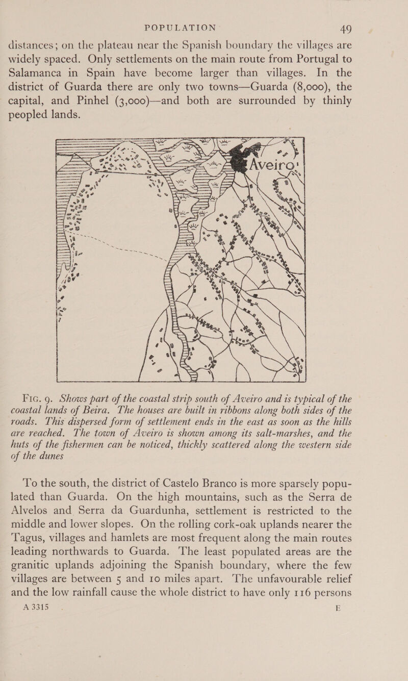 distances; on the plateau near the Spanish boundary the villages are widely spaced. Only settlements on the main route from Portugal to Salamanca in Spain have become larger than villages. In the district of Guarda there are only two towns—Guarda (8,000), the capital, and Pinhel (3,000)—and both are surrounded by thinly peopled lands.  Fic. 9. Shows part of the coastal strip south of Aveiro and 1s typical of the coastal lands of Beira. The houses are built in ribbons along both sides of the roads. This dispersed form of settlement ends in the east as soon as the hills are reached. The town of Aveiro is shown among tts salt-marshes, and the huts of the fishermen can be noticed, thickly scattered along the western side of the dunes To the south, the district of Castelo Branco is more sparsely popu- lated than Guarda. On the high mountains, such as the Serra de Alvelos and Serra da Guardunha, settlement is restricted to the middle and lower slopes. On the rolling cork-oak uplands nearer the Tagus, villages and hamlets are most frequent along the main routes leading northwards to Guarda. The least populated areas are the granitic uplands adjoining the Spanish boundary, where the few villages are between 5 and 10 miles apart. The unfavourable relief and the low rainfall cause the whole district to have only 116 persons ASGi5 + E