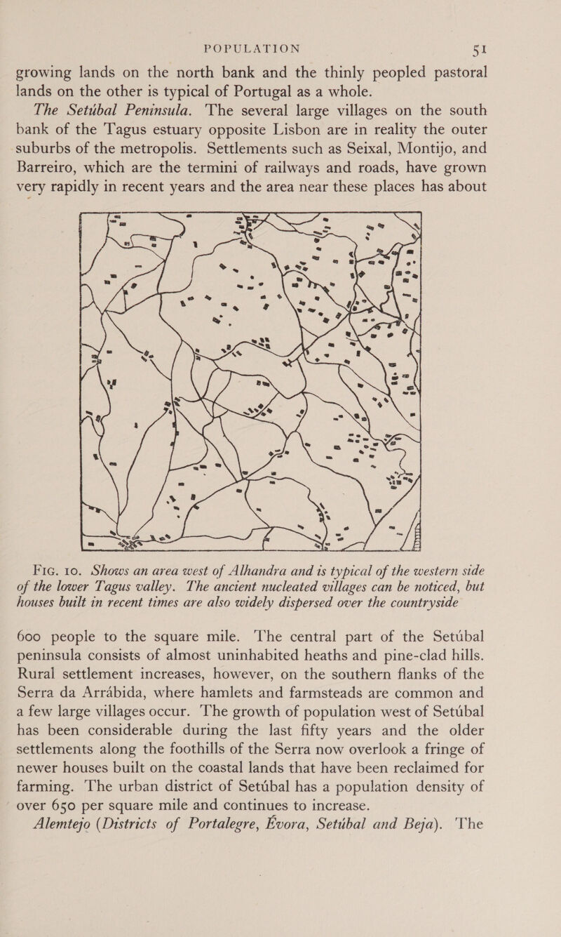 growing lands on the north bank and the thinly peopled pastoral lands on the other is typical of Portugal as a whole. The Setubal Peninsula. The several large villages on the south bank of the Tagus estuary opposite Lisbon are in reality the outer suburbs of the metropolis. Settlements such as Seixal, Montijo, and Barreiro, which are the termini of railways and roads, have grown very rapidly in recent years and the area near these places has about  Fic. 10. Shows an area west of Alhandra and 1s typical of the western side of the lower Tagus valley. The ancient nucleated villages can be noticed, but houses built 1n recent times are also widely dispersed over the countryside 600 people to the square mile. The central part of the Setubal peninsula consists of almost uninhabited heaths and pine-clad hills. Rural settlement increases, however, on the southern flanks of the Serra da Arrabida, where hamlets and farmsteads are common and a few large villages occur. ‘The growth of population west of Setubal has been considerable during the last fifty years and the older settlements along the foothills of the Serra now overlook a fringe of newer houses built on the coastal lands that have been reclaimed for farming. The urban district of Setubal has a population density of over 650 per square mile and continues to increase. Alemtejo (Districts of Portalegre, Evora, Setubal and Beja). The