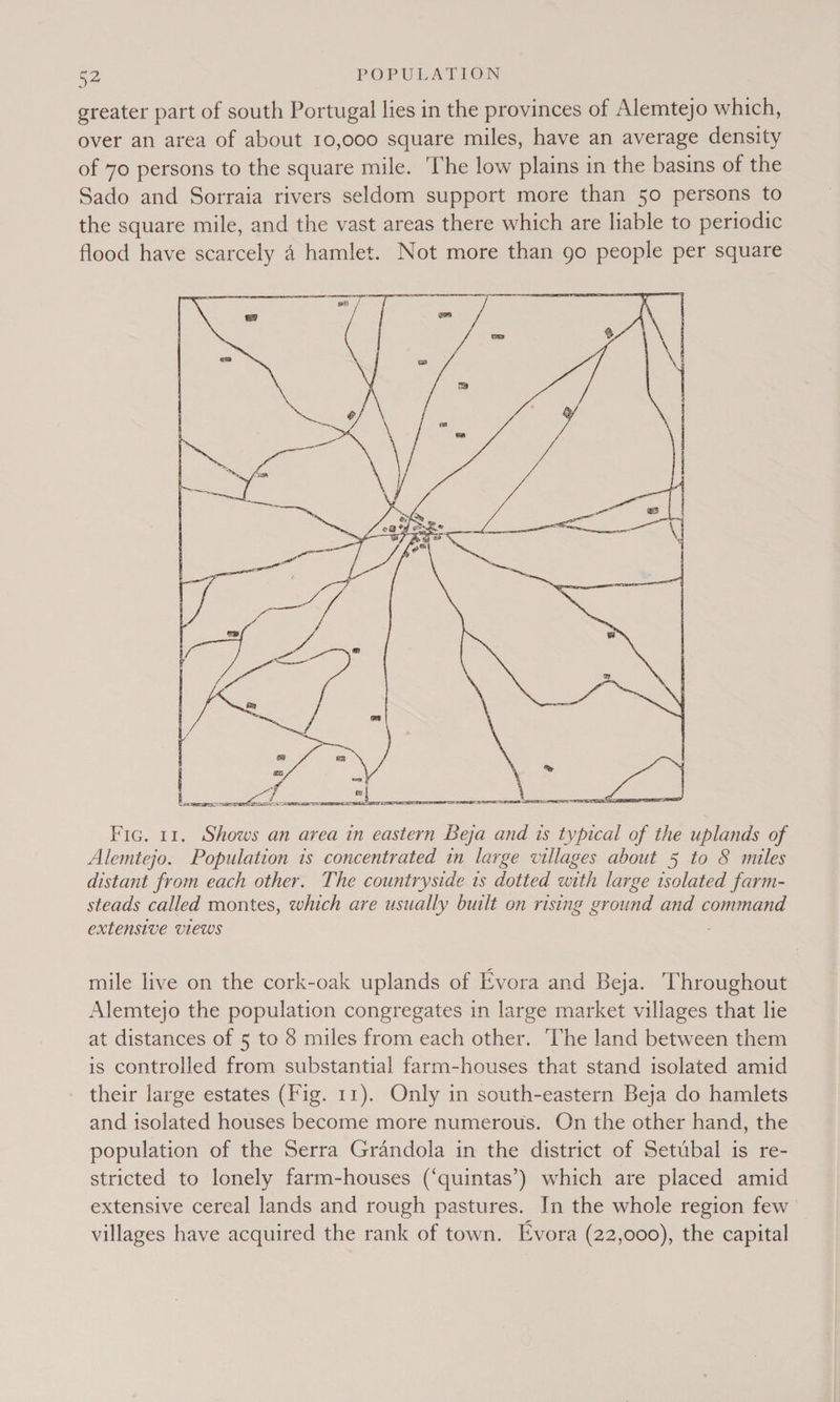 greater part of south Portugal lies in the provinces of Alemtejo which, over an area of about 10,000 square miles, have an average density of 70 persons to the square mile. ‘The low plains in the basins of the Sado and Sorraia rivers seldom support more than 50 persons to the square mile, and the vast areas there which are liable to periodic flood have scarcely 4 hamlet. Not more than go people per square   | ff a RES A LEI ss = ae as Fic. 11. Shows an area in eastern Beja and is typical of the uplands of Alemtejo. Population ts concentrated in large villages about 5 to &amp; miles distant from each other. The countryside is dotted with large isolated farm- steads called montes, which are usually built on rising ground and command extensive views mile live on the cork-oak uplands of Evora and Beja. Throughout Alemtejo the population congregates in large market villages that lie at distances of 5 to 8 miles from each other. The land between them is controlled from substantial farm-houses that stand isolated amid their large estates (Fig. 11). Only in south-eastern Beja do hamlets and isolated houses become more numerous. On the other hand, the population of the Serra Grandola in the district of Setubal is re- stricted to lonely farm-houses (‘quintas’) which are placed amid extensive cereal lands and rough pastures. In the whole region few villages have acquired the rank of town. Evora (22,000), the capital