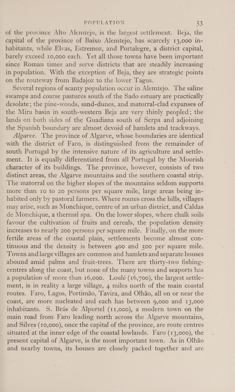 of the province Alto Alemtejo, is the largest settlement. Beja, the capital of the province of Baixo Alemtejo, has scarcely 13,000 in- habitants, while Elvas, Estremoz, and Portalegre, a district capital, barely exceed 10,000 each. Yet all those towns have been important since Roman times and serve districts that are steadily increasing in population. With the exception of Beja, they are strategic points on the routeway from Badajoz to the lower Tagus. Several regions of scanty population occur in Alemtejo. ‘The saline swamps and coarse pastures south of the Sado estuary are practically desolate ; the pine-woods, sand-dunes, and matorral-clad expanses of the Mira basin in south-western Beja are very thinly peopled; the lands on both sides of the Guadiana south of Serpa and adjoining the Spanish boundary are almost devoid of hamlets and trackways. Algarve. ‘The province of Algarve, whose boundaries are identical with the district of Faro, is distinguished from the remainder of south Portugal by the intensive nature of its agriculture and settle- ment. It is equally differentiated from all Portugal by the Moorish character of its buildings. The province, however, consists of two distinct areas, the Algarve mountains and the southern coastal strip. The matorral on the higher slopes of the mountains seldom supports more than 10 to 20 persons per square mile, large areas being in- habited only by pastoral farmers. Where routes cross the hills, villages may arise, such as Monchique, centre of an urban district, and Caldas de Monchique, a thermal spa. On the lower slopes, where chalk soils favour the cultivation of fruits and cereals, the population density increases to nearly 200 persons per square mile. Finally, on the more fertile areas of the coastal plain, settlements become almost con- tinuous and the density is between 400 and 500 per square mile. Towns and large villages are common and hamlets and separate houses abound amid palms and fruit-trees. here are thirty-two fishing- centres along the coast, but none of the many towns and seaports has a population of more than 16,000. Loulé (16,700), the largest settle- ment, is in reality a large village, 4 miles north of the main coastal routes. Faro, Lagos, Portimao, ‘Tavira, and Olhao, all on or near the coast, are more nucleated and each has between 9,000 and 13,000 inhabitants. S. Bras de Alportel (11,000), a modern town on the main road from Faro leading north across the Algarve mountains, and Silves (10,000), once the capital of the province, are route centres situated at the inner edge of the coastal lowlands. Faro (13,000), the present capital of Algarve, is the most important town. As in Olhao and nearby towns, its houses are closely packed together and are