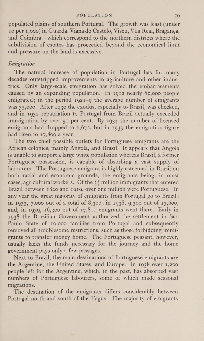 populated plains of southern Portugal. The growth was least (under 10 per 1,000) in Guarda, Viana do Castelo, Viseu, Vila Real, Braganga, and Coimbra—which correspond to the northern districts where the subdivision of estates has proceeded beyond the economical limit and pressure on the land is excessive. Emigration The natural increase of population in Portugal has for many decades outstripped improvements in agriculture and other indus- tries. Only large-scale emigration has solved the embarrassments caused by an expanding population. In 1912 nearly 80,000 people emigrated; in the period 1921-9 the average number of emigrants was 35,000. After 1930 the exodus, especially to Brazil, was checked, and in 1932 repatriation to Portugal from Brazil actually exceeded immigration by over 50 per cent. By 1934 the number of licensed emigrants had dropped to 6,672, but in 1939 the emigration figure had risen to 17,800 a year. The two chief possible outlets for Portuguese emigrants are the African colonies, mainly Angola, and Brazil. It appears that Angola is unable to support a large white population whereas Brazil, a former Portuguese possession, is capable of absorbing a vast supply of labourers. ‘he Portuguese emigrant is highly esteemed in Brazil on both racial and economic grounds, the emigrants being, in most cases, agricultural workers. Of the 34 million immigrants that entered Brazil between 1820 and 1919, over one million were Portuguese. In any year the great majority of emigrants from Portugal go to Brazil: in 1933, 7,000 out of a total of 8,300; in 1938, 9,300 out of 13,600, and, in 1939, 16,300 out of 17,800 emigrants went there. Early in 1938 the Brazilian Government authorized the settlement in Sao Paulo State of 10,000 families from Portugal and subsequently removed all troublesome restrictions, such as those forbidding immi- grants to transfer money home. ‘The Portuguese peasant, however, usually lacks the funds necessary for the journey and the home government pays only a few passages. Next to Brazil, the main destinations of Portuguese emigrants are the Argentine, the United States, and Europe. In 1938 over 1,200 people left for the Argentine, which, in the past, has absorbed vast numbers of Portuguese labourers, some of which made seasonal migrations. | The destination of the emigrants differs considerably between Portugal north and south of the ‘Tagus. The majority of emigrants