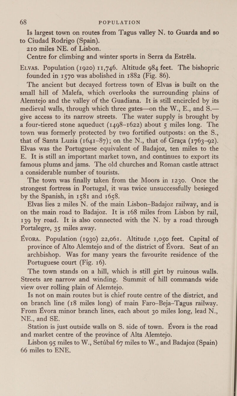 Is largest town on routes from Tagus valley N. to Guarda and so to Ciudad Rodrigo (Spain). 210 miles NE. of Lisbon. Centre for climbing and winter sports in Serra da Estréla. Etvas. Population (1920) 11,746. Altitude 984 feet. The bishopric founded in 1570 was abolished in 1882 (Fig. 86). The ancient but decayed fortress town of Elvas is built on the small hill of Malefa, which overlooks the surrounding plains of Alemtejo and the valley of the Guadiana. It is still encircled by its medieval walls, through which three gates—on the W., E., and S.— give access to its narrow streets. ‘The water supply is brought by a four-tiered stone aqueduct (1498-1622) about 5 miles long. The town was formerly protected by two fortified outposts: on the S., that of Santa Luzia (1641-87); on the N., that of Graca (1763-92). Elvas was the Portuguese equivalent of Badajoz, ten miles to the E. It is still an important market town, and continues to export its famous plums and jams. The old churches and Roman castle attract a considerable number of tourists. The town was finally taken from the Moors in 1230. Once the strongest fortress in Portugal, it was twice unsuccessfully besieged by the Spanish, in 1581 and 1658. Elvas lies 2 miles N. of the main Lisbon—Badajoz railway, and is on the main road to Badajoz. It is 168 miles from Lisbon by rail, 139 by road. It is also connected with the N. by a road through Portalegre, 35 miles away. Evora. Population (1930) 22,061. Altitude 1,050 feet. Capital of province of Alto Alemtejo and of the district of Evora. Seat of an archbishop. Was for many years the favourite residence of the Portuguese court (Fig. 16). The town stands on a hill, which is still girt by ruinous walls. Streets are narrow and winding. Summit of hill commands wide view over rolling plain of Alemtejo. Is not on main routes but is chief route centre of the district, and on branch line (18 miles long) of main Faro—Beja—Tagus railway. From Evora minor branch lines, each about 30 miles long, lead N., NE., and SE. Station is just outside walls on S. side of town. Evora is the road and market centre of the province of Alta Alemtejo. Lisbon 95 miles to W., Setubal 67 miles to W., and Badajoz (Spain) 66 miles to ENE.