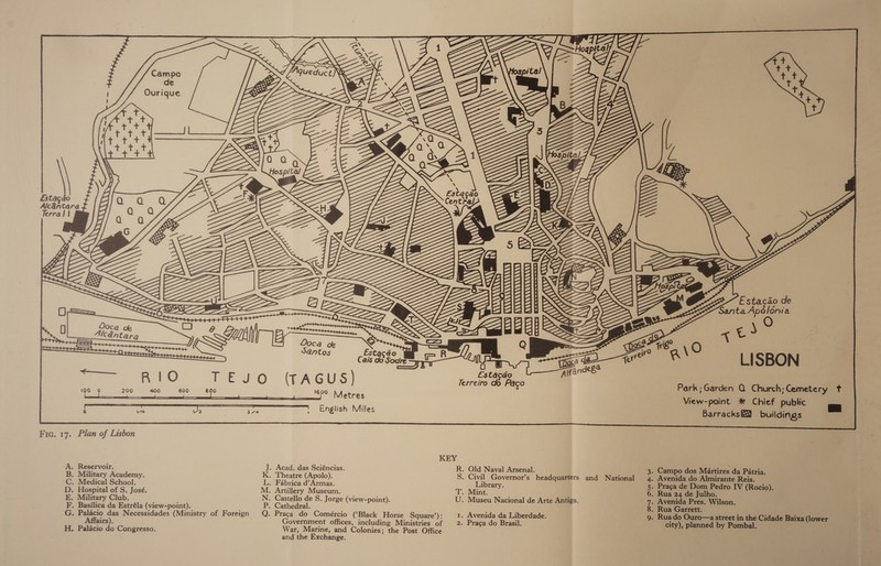   Campo de Ourique      ‘ Esta ¢ao Ce Oo   &amp;stacdo Terra J |     et Estacdo de Santa Apolonia &lt;t)” LISBON — Park; Garden Q Church;Cemetery tf   Estacdo T oe a (TAGUS|] Terreiro do Pago    800 1600 J Metres View-point %#* Chief public ra H Ba va | oP , English Miles BarracksE&amp; buildings r. Fic. 17. Plan of Lisbon KEY A. Reservoir. J. Acad. das Sciéncias. R. Old Naval Arsenal. 3. Campo dos Martires da Patria. B. Military Academy. K. Theatre (Apolo), S. Civil Governor’s headquarters and National 4. Avenida do Almirante Reis. C. Medical School. L. Fabrica d’Armas. Library. 5. Praga de Dom Pedro IV (Rocio). D. Hospital of S. José. M. Artillery Museum. T. Mint. 6. Rua 24 de Julho. E. Military Club. N. Castello de S. Jorge (view-point). U. Museu Nacional de Arte Antiga. 7. Avenida Pres. Wilson. F. Basilica da Estréla (view-point). P. Cathedral. 8. Rua Garrett. G. Palacio das Necessidades (Ministry of Foreign Q. Praca do Comércio (‘Black Horse Square’): 1. Avenida da Liberdade. 9. Ruado Ouro—a street in the Cidade Baixa (lower Affairs). Government offices, including Ministries of | 2. Praga do Brasil. city), planned by Pombal. H. Palacio do Congresso. War, Marine, and Colonies; the Post Office and the Exchange.