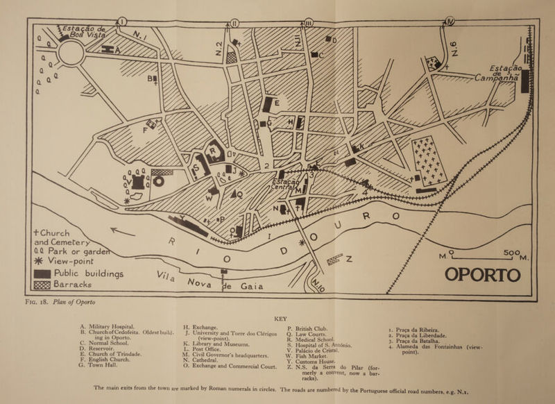 .e) SOO  Fic. 18. Plan of Oporto KEY A. Military Hospital. H, Exchange. P. British Club. 1. Praca da Ribeira. B. ChurchofCedofeita. Oldest build. J. University and Torre dos Clérigos Q. Law Courts. 2. Praca da Liberdade. ing in Oporto. (view-point). R. Medical School. 3. Praca da Batalha. C. Normal School. K. Library and Museums. S. Hospital of S. Anténio. 4. Alameda das Fontainhas (view- D. Reservoir. L. Post Office. V. Palacio de Cristal. point). E. Church of Trindade. M. Civil Governor’s headquarters. W. Fish Market. F, English Church. N. Cathedral. Y. Customs House. G. Town Hall. O. Exchange and Commercial Court. Z. N.S. da Serra do Pilar (for- merly a convent, now a bar- racks). The main exits from the town are marked by Roman numerals in circles, The roads are numbered by the Portuguese official road numbers, e.g. Ni.