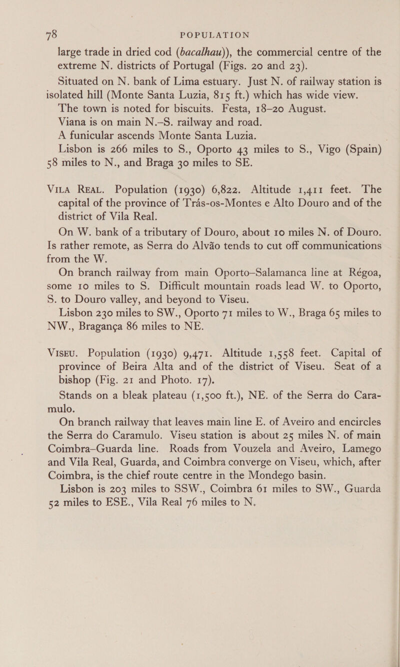 large trade in dried cod (bacalhau)), the commercial centre of the extreme N. districts of Portugal (Figs. 20 and 23). Situated on N. bank of Lima estuary. Just N. of railway station is isolated hill (Monte Santa Luzia, 815 ft.) which has wide view. The town is noted for biscuits. Festa, 18-20 August. Viana is on main N.—S. railway and road. A funicular ascends Monte Santa Luzia. | Lisbon is 266 miles to S., Oporto 43 miles to S., Vigo (Spain) 58 miles to N., and Braga 30 miles to SE. Vita REAL. Population (1930) 6,822. Altitude 1,411 feet. The capital of the province of 'Tras-os-Montes e Alto Douro and of the district of Vila Real. On W. bank of a tributary of Douro, about 10 miles N. of Douro. Is rather remote, as Serra do Alvdo tends to cut off communications from the W. On branch railway from main Oporto—Salamanca line at Régoa, some 10 miles to S. Difficult mountain roads lead W. to Oporto, 5. to Douro valley, and beyond to Viseu. Lisbon 230 miles to SW., Oporto 71 miles to W., Braga 65 miles to NW., Braganca 86 miles to NE. VisEu. Population (1930) 9,471. Altitude 1,558 feet. Capital of province of Beira Alta and of the district of Viseu. Seat of a bishop (Fig. 21 and Photo. 17). Stands on a bleak plateau (1,500 ft.), NE. of the Serra do Cara- mulo. On branch railway that leaves main line E. of Aveiro and encircles the Serra do Caramulo. Viseu station is about 25 miles N. of main Coimbra—Guarda line. Roads from Vouzela and Aveiro, Lamego and Vila Real, Guarda, and Coimbra converge on Viseu, which, after Coimbra, is the chief route centre in the Mondego basin. Lisbon is 203 miles to SSW., Coimbra 61 miles to SW., Guarda