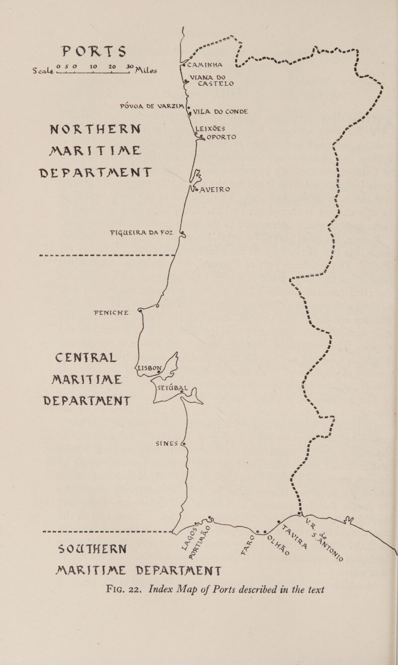       se Bar P OR T S eo 4 , Peoneteeeny 050 10 20 30 tween . ote een ee ™ z Scale : : Miles Z ‘ ; VIANA DO Vem, CASTELO - r) o POVOA DE VARZIM[. \g VILA DO CONDE vo , NORTHERN LEIXOES ae OPORTO 2 ¢ MARITIME : a DEPARTMENT ®AVEJRO \ a % 5 og ya FIGUE(RA PA Foz 4 ; sta ANY. eMayS Ape he aie Pe ee aN ry a we PENICHE CENTRAL MARITIME DEPARTMENT Se ew 2 ow or os me ee a Oe oe ee ae ee i ee SOCTHERN MARITIME DEPARTMENT Fic. 22. Index Map of Ports described in the text