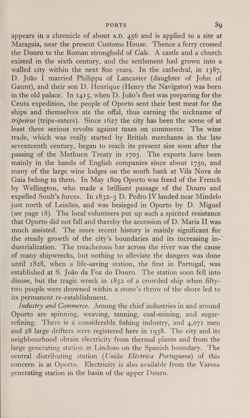   PORTS 89 appears in a chronicle of about A.D. 456 and is applied to a site at Maragaia, near the present Customs House. Thence a ferry crossed the Douro to the Roman stronghold of Cale. A castle and a church existed in the sixth century, and the settlement had grown into a walled city within the next 800 years. In the cathedral, in 1387, D. Joao I married Philippa of Lancaster (daughter of John of Gaunt), and their son D. Henrique (Henry the Navigator) was born in the old palace. In 1415, when D. Joao’s fleet was preparing for the Ceuta expedition, the people of Oporto sent their best meat for the ships and themselves ate the offal, thus earning the nickname of tripeiros (tripe-eaters). Since 1627 the city has been the scene of at least three serious revolts against taxes on commerce. ‘The wine trade, which was really started by British merchants in the late seventeenth century, began to reach its present size soon after the passing of the Methuen Treaty in 1703. ‘The exports have been mainly in the hands of English companies since about 1750, and many of the large wine lodges on the south bank at Vila Nova de Gaia belong to them. In May 1809 Oporto was freed of the French by Wellington, who made a brilliant passage of the Douro and expelled Soult’s forces. In 1832-3 D. Pedro IV landed near Mindelo just north of Leixées, and was besieged in Oporto by D. Miguel - (see page 18). ‘The local volunteers put up such a spirited resistance that Oporto did not fall and thereby the accession of D. Maria II was © much assisted. ‘The more recent history is mainly significant for the steady growth of the city’s boundaries and its increasing in- dustrialization. The treacherous bar across the river was the cause of many shipwrecks, but nothing to alleviate the dangers was done until 1828, when a life-saving station, the first in Portugal, was established at S. Jofo da Foz do Douro. The station soon fell into disuse, but the tragic wreck in 1852 of a crowded ship when fifty- two people were drowned within a stone’s throw of the shore led to its permanent re-establishment. Industry and Commerce. Among the chief industries in and around Oporto are spinning, weaving, tanning, coal-mining, and sugar- refining. here is a considerable fishing industry, and 4,071 men and 28 large drifters were registered here in 1938. The city and its neighbourhood obtain electricity from thermal plants and from the large generating station at Lindoso on the Spanish boundary. ‘The central distributing station (Umdo Eléctrica Portuguesa) of this concern is at Oporto. Electricity is also available from the Varosa generating station in the basin of the upper Douro.