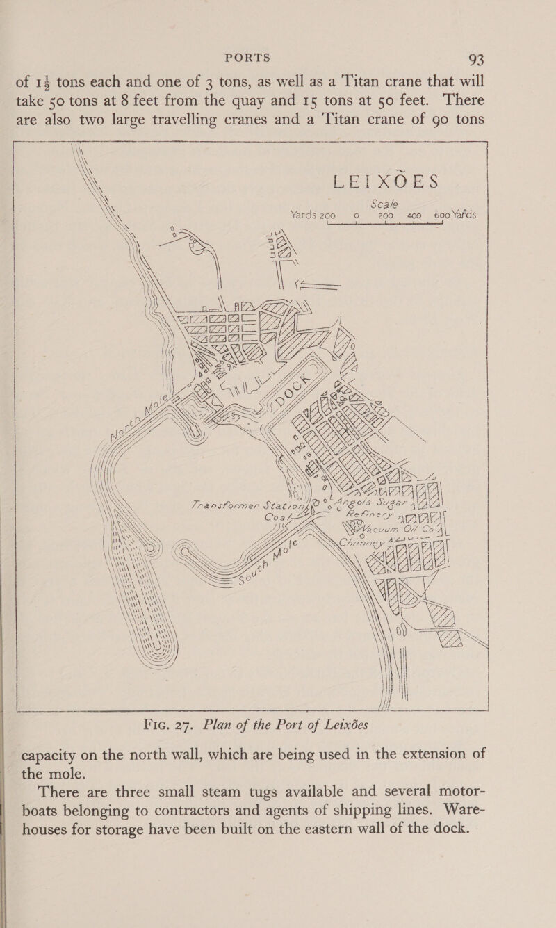  of 14 tons each and one of 3 tons, as well as a ‘Titan crane that will take 50 tons at 8 feet from the quay and 15 tons at 50 feet. There are also two large travelling cranes and a Titan crane of go tons Soren LEIXOES Scale ‘ Yards 200 0 200 400 600 Yards Neca \_ BAAS Ve S77 oe \ \$ZZa ZA ci7ay           PDS ee Qyile Y/ SY , CS      LD Oi 06 88 Sugar AVA : se nA) Wr evum O/ éo4 Sia \ We ae capacity on the north wall, which are being used in the extension of the mole. There are three small steam tugs available and several motor- boats belonging to contractors and agents of shipping lines. Ware- houses for storage have been built on the eastern wall of the dock.