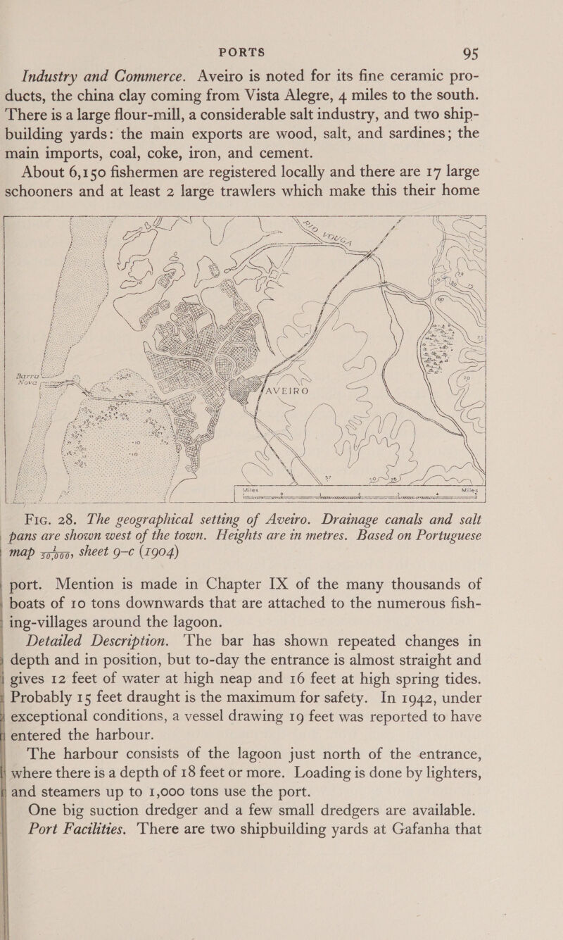 Industry and Commerce. Aveiro is noted for its fine ceramic pro- ducts, the china clay coming from Vista Alegre, 4 miles to the south. There is a large flour-mill, a considerable salt industry, and two ship- building yards: the main exports are wood, salt, and sardines; the main imports, coal, coke, iron, and cement. About 6,150 fishermen are registered locally and there are 17 large schooners and at least 2 large trawlers which make this their home ee er it Nee eee earns aA | - = y a} / fee STO ; i 5 f iy Se Oe ler il eae i ow ee a a 3 — SI / Bi eS fseocca 1 6 ie Y j hae pre Ba ¢ ae, ae WE She MG        &gt;  CZ GSES aA \ | 4) ae é &lt;&lt; s PE zs % = 5 Fae ‘ ‘ Sees We \E | SN  Les a0 ve be Se z = aeSeeS j { —— eo) ee : = 1G. 28. The geographical setting of Avetro. Drainage canals and salt pans are shown west of the town. Heights are in metres. Based on Portuguese | map 50,0009 sheet ee (1904)      port. Mention is made in Chapter IX of the many thousands of boats of 10 tons downwards that are attached to the numerous fish- , ing-villages around the lagoon. _ Detailed Description. ‘The bar has shown repeated changes in | depth and in position, but to-day the entrance is almost straight and | gives 12 feet of water at high neap and 16 feet at high spring tides. i Probably 15 feet draught is the maximum for safety. In 1942, under } exceptional conditions, a vessel drawing 19 feet was reported to have H entered the harbour. | The harbour consists of the lagoon just north of the entrance, | where there is a depth of 18 feet or more. Loading is done by lighters, } and steamers up to 1,000 tons use the port. | One big suction dredger and a few small dredgers are available. Port Facthties. ‘There are two shipbuilding yards at Gafanha that