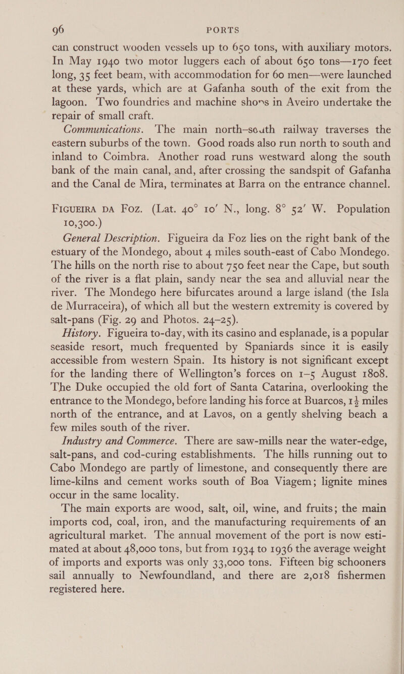 can construct wooden vessels up to 650 tons, with auxiliary motors. In May 1940 two motor luggers each of about 650 tons—170 feet long, 35 feet beam, with accommodation for 60 men—were launched at these yards, which are at Gafanha south of the exit from the lagoon. ‘Two foundries and machine shons in Aveiro undertake the repair of small craft. Communications. ‘The main north-south railway traverses the eastern suburbs of the town. Good roads also run north to south and inland to Coimbra. Another road runs westward along the south bank of the main canal, and, after crossing the sandspit of Gafanha and the Canal de Mira, terminates at Barra on the entrance channel. FIGUEIRA DA Foz. (Lat. 40° 10’ N., long. 8° 52’ W. Population 10,300.) General Description. Figueira da Foz lies on the right bank of the estuary of the Mondego, about 4 miles south-east of Cabo Mondego. The hills on the north rise to about 750 feet near the Cape, but south of the river is a flat plain, sandy near the sea and alluvial near the river. he Mondego here bifurcates around a large island (the Isla de Murraceira), of which all but the western extremity is covered by salt-pans (Fig. 29 and Photos. 24-25). History. Figueira to-day, with its casino and esplanade, is a popular seaside resort, much frequented by Spaniards since it is easily accessible from western Spain. Its history is not significant except for the landing there of Wellington’s forces on 1-5 August 1808. The Duke occupied the old fort of Santa Catarina, overlooking the entrance to the Mondego, before landing his force at Buarcos, 14 miles north of the entrance, and at Lavos, on a gently shelving beach a few miles south of the river. Industry and Commerce. 'Vhere are saw-mills near the water-edge, salt-pans, and cod-curing establishments. The hills running out to Cabo Mondego are partly of limestone, and consequently there are lime-kilns and cement works south of Boa Viagem; lignite mines occur in the same locality. The main exports are wood, salt, oil, wine, and fruits; the main imports cod, coal, iron, and the manufacturing requirements of an agricultural market. ‘The annual movement of the port is now esti- mated at about 48,000 tons, but from 1934 to 1936 the average weight of imports and exports was only 33,000 tons. Fifteen big schooners sail annually to Newfoundland, and there are 2,018 fishermen registered here.