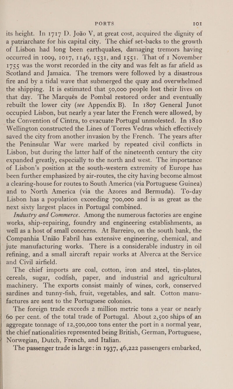  PORTS Io! a patriarchate for his capital city. ‘The chief set-backs to the growth of Lisbon had long been earthquakes, damaging tremors having occurred in 1009, 1017, 1146, 1531, and 1551. ‘hat of 1 November 1755 was the worst recorded in the city and was felt as far afield as Scotland and Jamaica. ‘The tremors were followed by a disastrous fire and by a tidal wave that submerged the quay and overwhelmed the shipping. It is estimated that 50,000 people lost their lives on that day. The Marqués de Pombal restored order and eventually rebuilt the lower city (see Appendix B). In 1807 General Junot occupied Lisbon, but nearly a year later the French were allowed, by the Convention of Cintra, to evacuate Portugal unmolested. In 1810 Wellington constructed the Lines of Torres Vedras which effectively saved the city from another invasion by the French. ‘The years after the Peninsular War were marked by repeated civil conflicts in Lisbon, but during the latter half of the nineteenth century the city expanded greatly, especially to the north and west. ‘The importance of Lisbon’s position at the south-western extremity of Europe has been further emphasized by air-routes, the city having become almost a clearing-house for routes to South America (via Portuguese Guinea) and to North America (via the Azores and Bermuda). ‘To-day Lisbon has a population exceeding 700,000 and is as great as the next sixty largest places in Portugal combined. Industry and Commerce. Among the numerous factories are engine works, ship-repairing, foundry and engineering establishments, as well as a host of small concerns. At Barreiro, on the south bank, the Companhia Unido Fabril has extensive engineering, chemical, and jute manufacturing works. There is a considerable industry in oil refining, and a small aircraft repair works at Alverca at the Service and Civil airfield. The chief imports are coal, cotton, iron and steel, tin-plates, cereals, sugar, codfish, paper, and industrial and agricultural machinery. The exports consist mainly of wines, cork, conserved sardines and tunny-fish, fruit, vegetables, and salt. Cotton manu- _ factures are sent to the Portuguese colonies. The foreign trade exceeds 2 million metric tons a year or nearly 60 per cent. of the total trade of Portugal. About 2,500 ships of an | aggregate tonnage of 12,500,000 tons enter the port in a normal year, | the chief nationalities represented being British, German, Portuguese, / Norwegian, Dutch, French, and Italian. | ‘The passenger trade is large: in 1937, 46,222 passengers embarked,