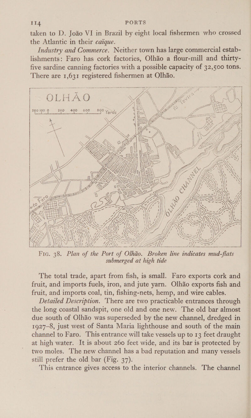 taken to D. Joao VI in Brazil by eight local fishermen who crossed the Atlantic in their caique. Industry and Commerce. Neither town has large commercial estab- lishments: Faro has cork factories, Olhao a flour-mill and thirty- five sardine canning factories with a possible capacity of 32,500 tons. There are 1,631 registered fishermen at Olhiao. en cc Pine oan i Some aa       | Fi aia Ve eC \ I o i r ¥ A. O L ( \ i ie ’ 1\\ ~3\ Ly O eS) i 1 PX Vi j ~ ‘oe Ni J Clee y | ee \ ech iA / | 200 100 (0) 200 400 600 \ Sones oil soles Nagai teary Ponoka pe et A ~ S SSSA nnsmmssc i eaened edad d« (Tp. SY S SNES “WS . o BE SONS SS ie   RAS See ip eee yy - ee 1 Fis = CONN EE LEI Oe aU Re Se Ed pe Fic. 38. Plan of the Port of Olhio. Broken line indicates mud-flats submerged at high tide The total trade, apart from fish, is small. Faro exports cork and fruit, and imports fuels, iron, and jute yarn. Olhao exports fish and fruit, and imports coal, tin, fishing-nets, hemp, and wire cables. Detailed Description. ‘There are two practicable entrances through the long coastal sandspit, one old and one new. The old bar almost due south of Olhao was superseded by the new channel, dredged in 1927-8, just west of Santa Maria lighthouse and south of the main channel to Faro. This entrance will take vessels up to 13 feet draught at high water. It is about 260 feet wide, and its bar 1s protected by two moles. The new channel has a bad reputation and many vessels still prefer the old bar (Fig. 37). This entrance gives access to the interior channels. The channel