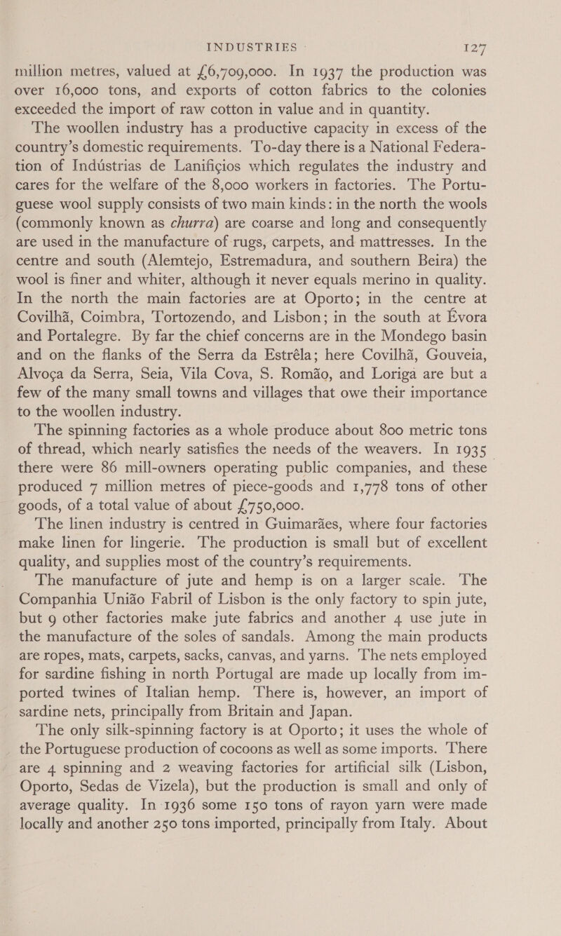 million metres, valued at £6,709,000. In 1937 the production was over 16,000 tons, and exports of cotton fabrics to the colonies exceeded the import of raw cotton in value and in quantity. The woollen industry has a productive capacity in excess of the country’s domestic requirements. To-day there is a National Federa- tion of Industrias de Lanificios which regulates the industry and cares for the welfare of the 8,oo0 workers in factories. The Portu- guese wool supply consists of two main kinds: in the north the wools (commonly known as churra) are coarse and long and consequently are used in the manufacture of rugs, carpets, and mattresses. In the centre and south (Alemtejo, Estremadura, and southern Beira) the wool is finer and whiter, although it never equals merino in quality. In the north the main factories are at Oporto; in the centre at Covilha, Coimbra, Tortozendo, and Lisbon; in the south at Evora and Portalegre. By far the chief concerns are in the Mondego basin and on the flanks of the Serra da Estréla; here Covilhd, Gouveia, Alvoga da Serra, Seia, Vila Cova, S. Romf&amp;o, and Loriga are but a few of the many small towns and villages that owe their importance to the woollen industry. The spinning factories as a whole produce about 800 metric tons of thread, which nearly satisfies the needs of the weavers. In 1935 there were 86 mill-owners operating public companies, and these produced 7 million metres of piece-goods and 1,778 tons of other goods, of a total value of about £750,000. The linen industry is centred in Guimaraes, where four factories make linen for lingerie. The production is small but of excellent quality, and supplies most of the country’s requirements. The manufacture of jute and hemp is on a larger scale. ‘The Companhia Unifo Fabril of Lisbon is the only factory to spin jute, but 9 other factories make jute fabrics and another 4 use jute in the manufacture of the soles of sandals. Among the main products are ropes, mats, carpets, sacks, canvas, and yarns. ‘The nets employed for sardine fishing in north Portugal are made up locally from im- ported twines of Italian hemp. There is, however, an import of sardine nets, principally from Britain and Japan. The only silk-spinning factory is at Oporto; it uses the whole of _ the Portuguese production of cocoons as well as some imports. There are 4 spinning and 2 weaving factories for artificial silk (Lisbon, Oporto, Sedas de Vizela), but the production is small and only of average quality. In 1936 some I50 tons of rayon yarn were made locally and another 250 tons imported, principally from Italy. About